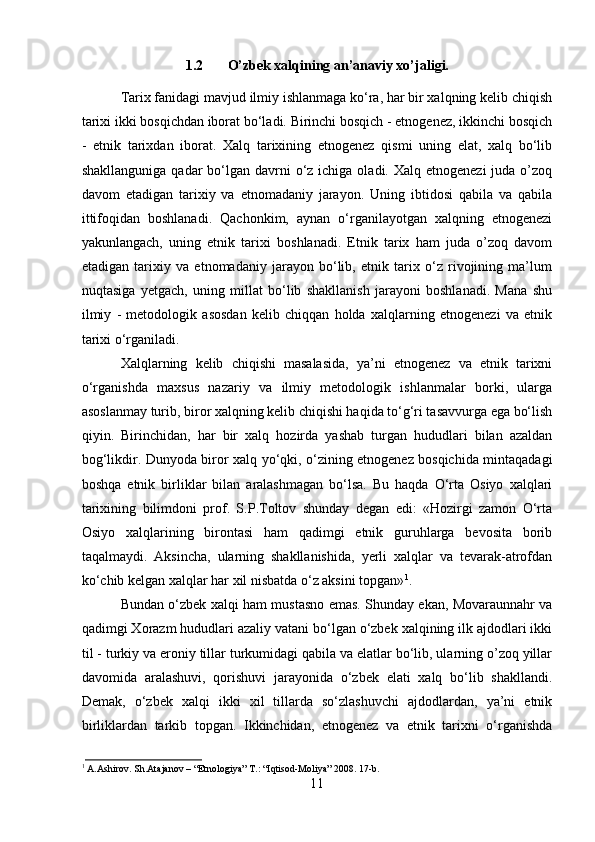 1.2 O’zbek xalqining an’anaviy xo’jaligi.
Tarix fanidagi mavjud ilmiy ishlanmaga ko‘ra, har bir xalqning kelib chiqish
tarixi ikki bosqichdan iborat bo‘ladi. Birinchi bosqich - etnogenez, ikkinchi bosqich
-   etnik   tarixdan   iborat.   Xalq   tarixining   etnogenez   qismi   uning   elat,   xalq   bo‘lib
shakllanguniga  qadar  bo‘lgan davrni  o‘z  ichiga oladi. Xalq etnogenezi  juda o’zoq
davom   etadigan   tarixiy   va   etnomadaniy   jarayon.   Uning   ibtidosi   qabila   va   qabila
ittifoqidan   boshlanadi.   Qachonkim,   aynan   o‘rganilayotgan   xalqning   etnogenezi
yakunlangach,   uning   etnik   tarixi   boshlanadi.   Etnik   tarix   ham   juda   o’zoq   davom
etadigan   tarixiy   va   etnomadaniy   jarayon   bo‘lib,   etnik   tarix   o‘z   rivojining   ma’lum
nuqtasiga   yetgach,   uning   millat   bo‘lib   shakllanish   jarayoni   boshlanadi.   Mana   shu
ilmiy   -   metodologik   asosdan   kelib   chiqqan   holda   xalqlarning   etnogenezi   va   etnik
tarixi o‘rganiladi.
Xalqlarning   kelib   chiqishi   masalasida,   ya’ni   etnogenez   va   etnik   tarixni
o‘rganishda   maxsus   nazariy   va   ilmiy   metodologik   ishlanmalar   borki,   ularga
asoslanmay turib, biror xalqning kelib chiqishi haqida to‘g‘ri tasavvurga ega bo‘lish
qiyin.   Birinchidan,   har   bir   xalq   hozirda   yashab   turgan   hududlari   bilan   azaldan
bog‘likdir. Dunyoda biror xalq yo‘qki, o‘zining etnogenez bosqichida mintaqadagi
boshqa   etnik   birliklar   bilan   aralashmagan   bo‘lsa.   Bu   haqda   O‘rta   Osiyo   xalqlari
tarixining   bilimdoni   prof.   S.P.Toltov   shunday   degan   edi:   «Hozirgi   zamon   O‘rta
Osiyo   xalqlarining   birontasi   ham   qadimgi   etnik   guruhlarga   bevosita   borib
taqalmaydi.   Aksincha,   ularning   shakllanishida,   yerli   xalqlar   va   tevarak-atrofdan
ko‘chib kelgan xalqlar har xil nisbatda o‘z aksini topgan» 1
.
Bundan o‘zbek xalqi ham mustasno emas. Shunday ekan, Movaraunnahr va
qadimgi Xorazm hududlari azaliy vatani bo‘lgan o‘zbek xalqining ilk ajdodlari ikki
til - turkiy va eroniy tillar turkumidagi qabila va elatlar bo‘lib, ularning o’zoq yillar
davomida   aralashuvi,   qorishuvi   jarayonida   o‘zbek   elati   xalq   bo‘lib   shakllandi.
Demak,   o‘zbek   xalqi   ikki   xil   tillarda   so‘zlashuvchi   ajdodlardan,   ya’ni   etnik
birliklardan   tarkib   topgan.   Ikkinchidan,   etnogenez   va   etnik   tarixni   o‘rganishda
1
 A.Ashirov. Sh.Atajanov – “Etnologiya” T.: “Iqtisod-Moliya” 2008. 17-b.
11 