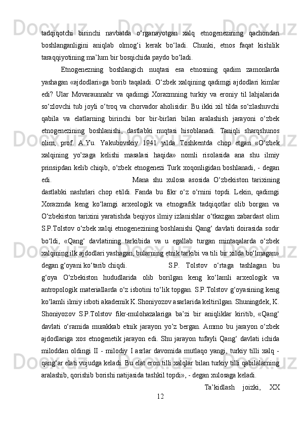 tadqiqotchi   birinchi   navbatda   o‘rganayotgan   xalq   etnogenezining   qachondan
boshlanganligini   aniqlab   olmog‘i   kerak   bo‘ladi.   Chunki,   etnos   faqat   kishilik
taraqqiyotining ma’lum bir bosqichida paydo bo‘ladi.
Etnogenezning   boshlangich   nuqtasi   esa   etnosning   qadim   zamonlarda
yashagan «ajdodlari»ga borib taqaladi. O‘zbek xalqining qadimgi  ajdodlari kimlar
edi?   Ular   Movaraunnahr   va   qadimgi   Xorazmning   turkiy   va   eroniy   til   lahjalarida
so‘zlovchi  tub joyli  o‘troq va chorvador  aholisidir. Bu  ikki  xil  tilda so‘zlashuvchi
qabila   va   elatlarning   birinchi   bor   bir-birlari   bilan   aralashish   jarayoni   o‘zbek
etnogenezining   boshlanishi,   dastlabki   nuqtasi   hisoblanadi.   Taniqli   sharqshunos
olim,   prof.   A.Yu.   Yakubovskiy   1941   yilda   Toshkentda   chop   etgan   «O‘zbek
xalqining   yo’zaga   kelishi   masalasi   haqida»   nomli   risolasida   ana   shu   ilmiy
prinsipdan kelib chiqib, o‘zbek etnogenezi  Turk xoqonligidan boshlanadi, - degan
edi.  Mana   shu   xulosa   asosida   O‘zbekiston   tarixining
dastlabki   nashrlari   chop   etildi.   Fanda   bu   fikr   o‘z   o‘rnini   topdi.   Lekin,   qadimgi
Xorazmda   keng   ko‘lamgi   arxeologik   va   etnografik   tadqiqotlar   olib   borgan   va
O‘zbekiston  tarixini  yaratishda  beqiyos  ilmiy izlanishlar  o‘tkazgan zabardast  olim
S.P.Tolstov o‘zbek xalqi etnogenezining boshlanishi  Qang‘ davlati doirasida sodir
bo‘ldi,   «Qang‘   davlatining   tarkibida   va   u   egallab   turgan   mintaqalarda   o‘zbek
xalqining ilk ajdodlari yashagan, bularning etnik tarkibi va tili bir xilda bo‘lmagan»
degan g‘oyani ko‘tarib chiqdi. S.P.   Tolstov   o‘rtaga   tashlagan   bu
g‘oya   O‘zbekiston   hududlarida   olib   borilgan   keng   ko‘lamli   arxeologik   va
antropologik materiallarda o‘z isbotini to‘lik topgan. S.P.Tolstov g‘oyasining keng
ko‘lamli ilmiy isboti akademik K.Shoniyozov asarlarida keltirilgan. Shuningdek, K.
Shoniyozov   S.P.Tolstov   fikr-mulohazalariga   ba’zi   bir   aniqliklar   kiritib,   «Qang‘
davlati   o‘ramida   murakkab   etnik   jarayon   yo’z   bergan.   Ammo   bu   jarayon   o‘zbek
ajdodlariga   xos   etnogenetik   jarayon   edi.   Shu   jarayon   tufayli   Qang‘   davlati   ichida
miloddan   oldingi   II   -   milodiy   I   asrlar   davomida   mutlaqo   yangi,   turkiy   tilli   xalq   -
qang‘ar elati vujudga keladi. Bu elat eron tilli xalqlar bilan turkiy tilli qabilalarning
aralashib, qorishib borishi natijasida tashkil topdi», - degan xulosaga keladi.
Ta’kidlash   joizki,   XX
12 