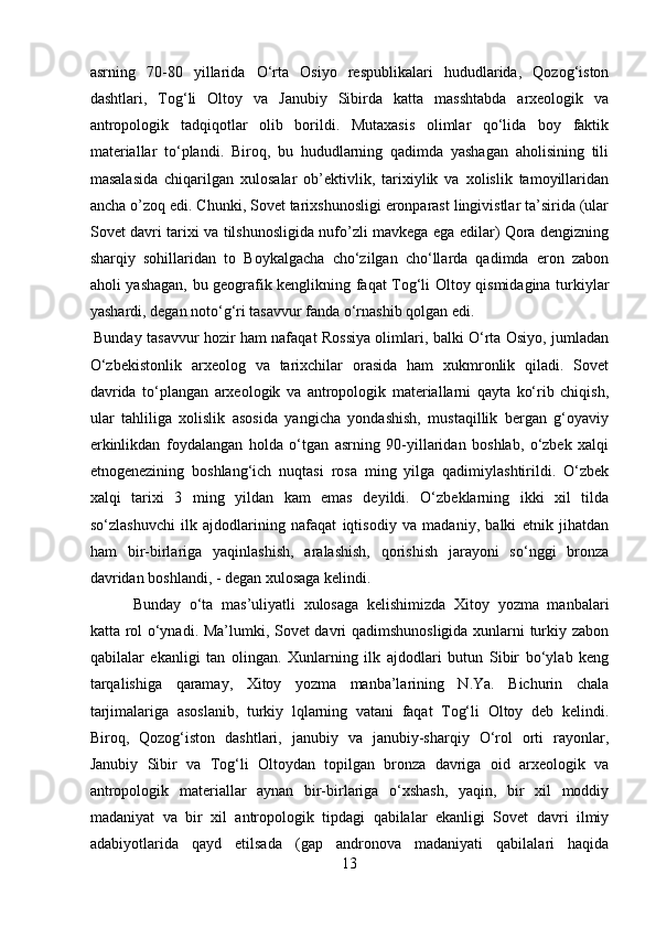 asrning   70-80   yillarida   O‘rta   Osiyo   respublikalari   hududlarida,   Qozog‘iston
dashtlari,   Tog‘li   Oltoy   va   Janubiy   Sibirda   katta   masshtabda   arxeologik   va
antropologik   tadqiqotlar   olib   borildi.   Mutaxasis   olimlar   qo‘lida   boy   faktik
materiallar   to‘plandi.   Biroq,   bu   hududlarning   qadimda   yashagan   aholisining   tili
masalasida   chiqarilgan   xulosalar   ob’ektivlik,   tarixiylik   va   xolislik   tamoyillaridan
ancha o’zoq edi. Chunki, Sovet tarixshunosligi eronparast lingivistlar ta’sirida (ular
Sovet davri tarixi va tilshunosligida nufo’zli mavkega ega edilar) Qora dengizning
sharqiy   sohillaridan   to   Boykalgacha   cho‘zilgan   cho‘llarda   qadimda   eron   zabon
aholi yashagan, bu geografik kenglikning faqat Tog‘li Oltoy qismidagina turkiylar
yashardi, degan noto‘g‘ri tasavvur fanda o‘rnashib qolgan edi.
Bunday tasavvur hozir ham nafaqat Rossiya olimlari, balki O‘rta Osiyo, jumladan
O‘zbekistonlik   arxeolog   va   tarixchilar   orasida   ham   xukmronlik   qiladi.   Sovet
davrida   to‘plangan   arxeologik   va   antropologik   materiallarni   qayta   ko‘rib   chiqish,
ular   tahliliga   xolislik   asosida   yangicha   yondashish,   mustaqillik   bergan   g‘oyaviy
erkinlikdan   foydalangan   holda   o‘tgan   asrning   90-yillaridan   boshlab,   o‘zbek   xalqi
etnogenezining   boshlang‘ich   nuqtasi   rosa   ming   yilga   qadimiylashtirildi.   O‘zbek
xalqi   tarixi   3   ming   yildan   kam   emas   deyildi.   O‘zbeklarning   ikki   xil   tilda
so‘zlashuvchi   ilk   ajdodlarining   nafaqat   iqtisodiy   va   madaniy,   balki   etnik   jihatdan
ham   bir-birlariga   yaqinlashish,   aralashish,   qorishish   jarayoni   so‘nggi   bronza
davridan boshlandi, - degan xulosaga kelindi.
Bunday   o‘ta   mas’uliyatli   xulosaga   kelishimizda   Xitoy   yozma   manbalari
katta rol o‘ynadi. Ma’lumki, Sovet davri qadimshunosligida xunlarni turkiy zabon
qabilalar   ekanligi   tan   olingan.   Xunlarning   ilk   ajdodlari   butun   Sibir   bo‘ylab   keng
tarqalishiga   qaramay,   Xitoy   yozma   manba’larining   N.Ya.   Bichurin   chala
tarjimalariga   asoslanib,   turkiy   lqlarning   vatani   faqat   Tog‘li   Oltoy   deb   kelindi.
Biroq,   Qozog‘iston   dashtlari,   janubiy   va   janubiy-sharqiy   O‘rol   orti   rayonlar,
Janubiy   Sibir   va   Tog‘li   Oltoydan   topilgan   bronza   davriga   oid   arxeologik   va
antropologik   materiallar   aynan   bir-birlariga   o‘xshash,   yaqin,   bir   xil   moddiy
madaniyat   va   bir   xil   antropologik   tipdagi   qabilalar   ekanligi   Sovet   davri   ilmiy
adabiyotlarida   qayd   etilsada   (gap   andronova   madaniyati   qabilalari   haqida
13 