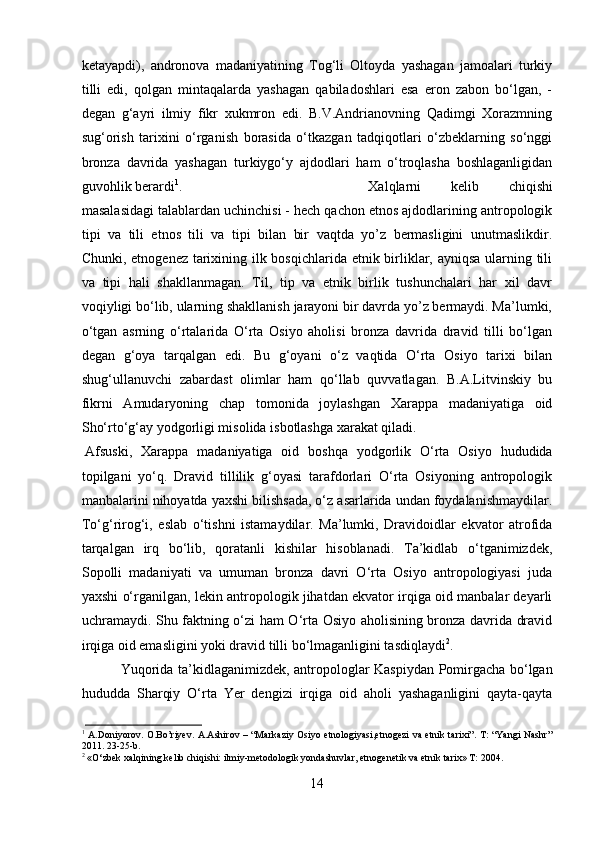 ketayapdi),   andronova   madaniyatining   Tog‘li   Oltoyda   yashagan   jamoalari   turkiy
tilli   edi,   qolgan   mintaqalarda   yashagan   qabiladoshlari   esa   eron   zabon   bo‘lgan,   -
degan   g‘ayri   ilmiy   fikr   xukmron   edi.   B.V.Andrianovning   Qadimgi   Xorazmning
sug‘orish   tarixini   o‘rganish   borasida   o‘tkazgan   tadqiqotlari   o‘zbeklarning   so‘nggi
bronza   davrida   yashagan   turkiygo‘y   ajdodlari   ham   o‘troqlasha   boshlaganligidan
guvohlik berardi 1
. Xalqlarni   kelib   chiqishi
masalasidagi talablardan uchinchisi - hech qachon etnos ajdodlarining antropologik
tipi   va   tili   etnos   tili   va   tipi   bilan   bir   vaqtda   yo’z   bermasligini   unutmaslikdir.
Chunki, etnogenez tarixining ilk bosqichlarida etnik birliklar, ayniqsa  ularning tili
va   tipi   hali   shakllanmagan.   Til,   tip   va   etnik   birlik   tushunchalari   har   xil   davr
voqiyligi bo‘lib, ularning shakllanish jarayoni bir davrda yo’z bermaydi. Ma’lumki,
o‘tgan   asrning   o‘rtalarida   O‘rta   Osiyo   aholisi   bronza   davrida   dravid   tilli   bo‘lgan
degan   g‘oya   tarqalgan   edi.   Bu   g‘oyani   o‘z   vaqtida   O‘rta   Osiyo   tarixi   bilan
shug‘ullanuvchi   zabardast   olimlar   ham   qo‘llab   quvvatlagan.   B.A.Litvinskiy   bu
fikrni   Amudaryoning   chap   tomonida   joylashgan   Xarappa   madaniyatiga   oid
Sho‘rto‘g‘ay yodgorligi misolida isbotlashga xarakat qiladi.
Afsuski,   Xarappa   madaniyatiga   oid   boshqa   yodgorlik   O‘rta   Osiyo   hududida
topilgani   yo‘q.   Dravid   tillilik   g‘oyasi   tarafdorlari   O‘rta   Osiyoning   antropologik
manbalarini nihoyatda yaxshi bilishsada, o‘z asarlarida undan foydalanishmaydilar.
To‘g‘rirog‘i,   eslab   o‘tishni   istamaydilar.   Ma’lumki,   Dravidoidlar   ekvator   atrofida
tarqalgan   irq   bo‘lib,   qoratanli   kishilar   hisoblanadi.   Ta’kidlab   o‘tganimizdek,
Sopolli   madaniyati   va   umuman   bronza   davri   O‘rta   Osiyo   antropologiyasi   juda
yaxshi o‘rganilgan, lekin antropologik jihatdan ekvator irqiga oid manbalar deyarli
uchramaydi. Shu faktning o‘zi ham O‘rta Osiyo aholisining bronza davrida dravid
irqiga oid emasligini yoki dravid tilli bo‘lmaganligini tasdiqlaydi 2
. 
Yuqorida ta’kidlaganimizdek, antropologlar Kaspiydan Pomirgacha bo‘lgan
hududda   Sharqiy   O‘rta   Yer   dengizi   irqiga   oid   aholi   yashaganligini   qayta-qayta
1
  A.Doniyorov. O.Bo’riyev. A.Ashirov – “Markaziy Osiyo etnologiyasi,etnogezi  va etnik tarixi”. T: “Yangi  Nashr”
2011. 23-25-b.
2
 «O‘zbek xalqining kelib chiqishi: ilmiy-metodologik yondashuvlar, etnogenetik va etnik tarix» T: 2004.
14 