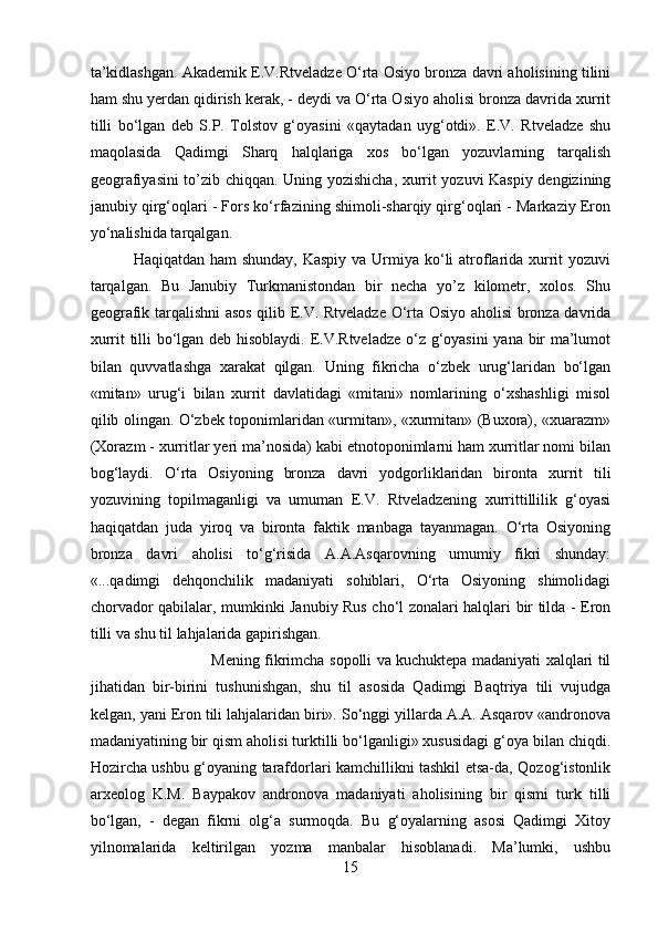 ta’kidlashgan. Akademik E.V.Rtveladze O‘rta Osiyo bronza davri aholisining tilini
ham shu yerdan qidirish kerak, - deydi va O‘rta Osiyo aholisi bronza davrida xurrit
tilli   bo‘lgan   deb   S.P.   Tolstov   g‘oyasini   «qaytadan   uyg‘otdi».   E.V.   Rtveladze   shu
maqolasida   Qadimgi   Sharq   halqlariga   xos   bo‘lgan   yozuvlarning   tarqalish
geografiyasini to’zib chiqqan. Uning yozishicha, xurrit yozuvi Kaspiy dengizining
janubiy qirg‘oqlari - Fors ko‘rfazining shimoli-sharqiy qirg‘oqlari - Markaziy Eron
yo‘nalishida tarqalgan. 
Haqiqatdan ham shunday, Kaspiy  va Urmiya ko‘li atroflarida xurrit yozuvi
tarqalgan.   Bu   Janubiy   Turkmanistondan   bir   necha   yo’z   kilometr,   xolos.   Shu
geografik tarqalishni asos qilib E.V. Rtveladze O‘rta Osiyo aholisi bronza davrida
xurrit tilli bo‘lgan deb hisoblaydi. E.V.Rtveladze o‘z g‘oyasini yana bir ma’lumot
bilan   quvvatlashga   xarakat   qilgan.   Uning   fikricha   o‘zbek   urug‘laridan   bo‘lgan
«mitan»   urug‘i   bilan   xurrit   davlatidagi   «mitani»   nomlarining   o‘xshashligi   misol
qilib olingan. O‘zbek toponimlaridan «urmitan», «xurmitan» (Buxora), «xuarazm»
(Xorazm - xurritlar yeri ma’nosida) kabi etnotoponimlarni ham xurritlar nomi bilan
bog‘laydi.   O‘rta   Osiyoning   bronza   davri   yodgorliklaridan   bironta   xurrit   tili
yozuvining   topilmaganligi   va   umuman   E.V.   Rtveladzening   xurrittillilik   g‘oyasi
haqiqatdan   juda   yiroq   va   bironta   faktik   manbaga   tayanmagan.   O‘rta   Osiyoning
bronza   davri   aholisi   to‘g‘risida   A.A.Asqarovning   umumiy   fikri   shunday:
«...qadimgi   dehqonchilik   madaniyati   sohiblari,   O‘rta   Osiyoning   shimolidagi
chorvador qabilalar, mumkinki Janubiy Rus cho‘l zonalari halqlari bir tilda - Eron
tilli va shu til lahjalarida gapirishgan. 
Mening fikrimcha sopolli va kuchuktepa madaniyati xalqlari til
jihatidan   bir-birini   tushunishgan,   shu   til   asosida   Qadimgi   Baqtriya   tili   vujudga
kelgan, yani Eron tili lahjalaridan biri». So‘nggi yillarda A.A. Asqarov «andronova
madaniyatining bir qism aholisi turktilli bo‘lganligi» xususidagi g‘oya bilan chiqdi.
Hozircha ushbu g‘oyaning tarafdorlari kamchillikni tashkil etsa-da, Qozog‘istonlik
arxeolog   K.M.   Baypakov   andronova   madaniyati   aholisining   bir   qismi   turk   tilli
bo‘lgan,   -   degan   fikrni   olg‘a   surmoqda.   Bu   g‘oyalarning   asosi   Qadimgi   Xitoy
yilnomalarida   keltirilgan   yozma   manbalar   hisoblanadi.   Ma’lumki,   ushbu
15 