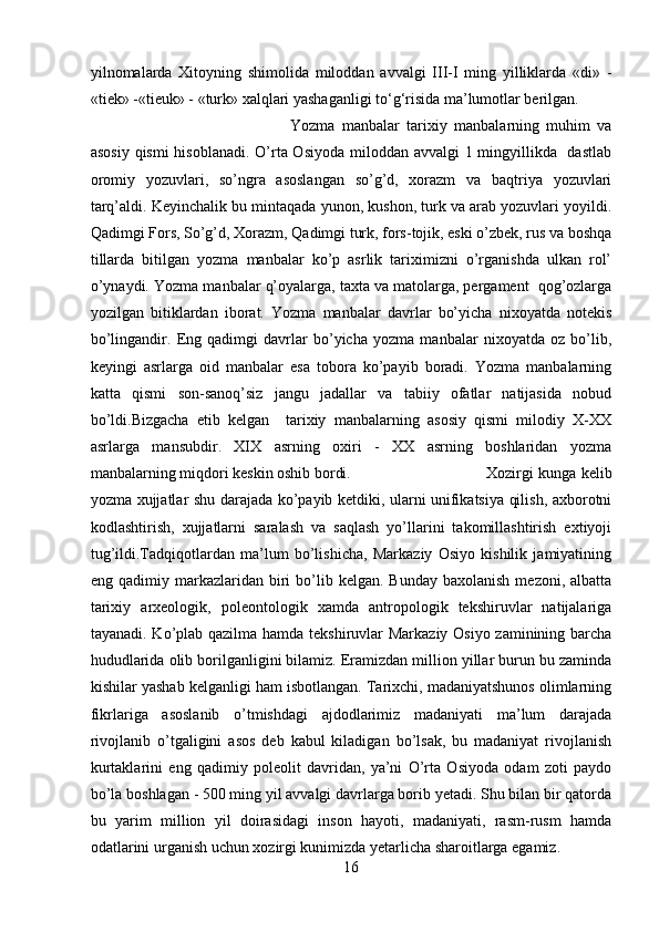 yilnomalarda   Xitoyning   shimolida   miloddan   avvalgi   III-I   ming   yilliklarda   «di»   -
«tiek» -«tieuk» - «turk» xalqlari yashaganligi to‘g‘risida ma’lumotlar berilgan.
Yozma   manbalar   tarixiy   manbalarning   muhim   va
asosiy qismi  hisoblanadi. O’rta Osiyoda miloddan avvalgi 1 mingyillikda   dastlab
oromiy   yozuvlari,   so’ngra   asoslangan   so’g’d,   xorazm   va   baqtriya   yozuvlari
tarq’aldi. Keyinchalik bu mintaqada yunon, kushon, turk va arab yozuvlari yoyildi.
Qadimgi Fors, So’g’d, Xorazm, Qadimgi turk, fors-tojik, eski o’zbek, rus va boshqa
tillarda   bitilgan   yozma   manbalar   ko’p   asrlik   tariximizni   o’rganishda   ulkan   rol’
o’ynaydi. Yozm a  manbalar q’oyalarga, taxta va matolarga, pergament  qog’ozlarga
yozilgan   bitiklardan   iborat.   Yozma   manbalar   davrlar   bo’yicha   nixoyatda   notekis
bo’lingandir.   Eng   qadimgi   davrlar   bo’yicha   yozma   manbalar   nixoyatda   oz   bo’lib,
keyingi   asrlarga   oid   manbalar   esa   tobora   ko’payib   boradi.   Yozma   manbalarning
katta   qismi   son-sanoq’siz   jangu   jadallar   va   tabiiy   ofatlar   natijasida   nobud
bo’ldi.Bizgacha   etib   kelgan     tarixiy   manbalarning   asosiy   qismi   milodiy   X-XX
asrlarga   mansubdir.   XIX   asrning   oxiri   -   XX   asrning   boshlaridan   yozma
manbalarning miqdori keskin oshib bordi. Xozirgi kunga kelib
yozma xujjatlar shu darajada ko’payib ketdiki, ularni unifikatsiya qilish, axborotni
kodlashtirish,   xujjatlarni   saralash   va   saqlash   yo’llarini   takomillashtirish   extiyoji
tug’ildi.Tadqiqotlardan   ma’lum   bo’lishicha,   Markaziy   Osiyo   kishilik   jamiyatining
eng  qadimiy  markazlaridan   biri  bo’lib  kelgan.   Bunday  baxolanish   mezoni,  albatta
tarixiy   arxeologik,   poleontologik   xamda   antropologik   tekshiruvlar   natijalariga
tayanadi. Ko’plab qazilma hamda tekshiruvlar  Markaziy Osiyo zaminining barcha
hududlarida olib borilganligini bilamiz. Eramizdan million yillar burun bu zaminda
kishilar yashab kelganligi ham isbotlangan. Tarixchi, madaniyatshunos olimlarning
fikrlariga   asoslanib   o’tmishdagi   ajdodlarimiz   madaniyati   ma’lum   darajada
rivojlanib   o’tgaligini   asos   deb   kabul   kiladigan   bo’lsak,   bu   madaniyat   rivojlanish
kurtaklarini   eng   qadimiy   poleolit   davridan,   ya’ni   O’rta   Osiyoda   odam   zoti   paydo
bo’la boshlagan - 500 ming yil avvalgi davrlarga borib yetadi. Shu bilan bir qatorda
bu   yarim   million   yil   doirasidagi   inson   hayoti,   madaniyati,   rasm-rusm   hamda
odatlarini urganish uchun xozirgi kunimizda yetarlicha sharoitlarga egamiz.
16 