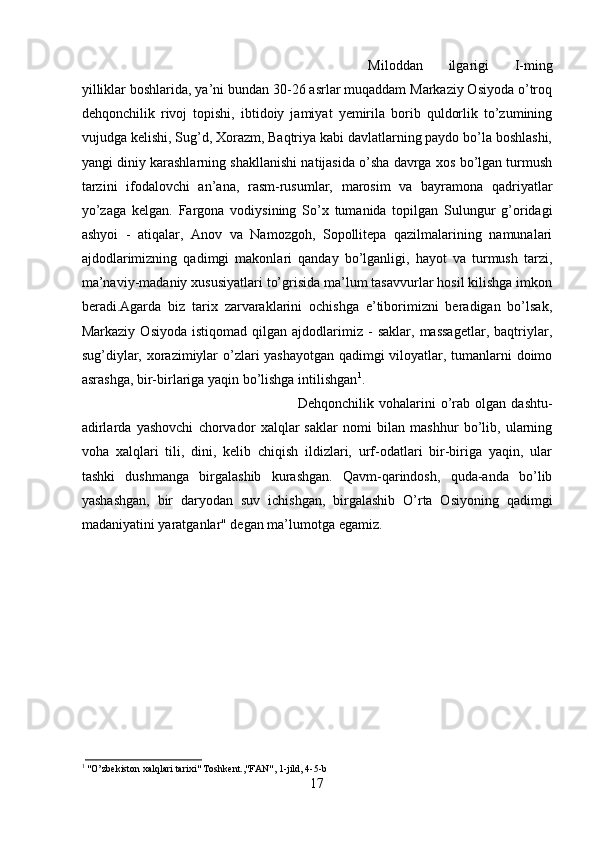 Miloddan   ilgarigi   I-ming
yilliklar boshlarida, ya’ni bundan 30-26 asrlar muqaddam Markaziy Osiyoda o’troq
dehqonchilik   rivoj   topishi,   ibtidoiy   jamiyat   yemirila   borib   quldorlik   to’zumining
vujudga kelishi, Sug’d, Xorazm, Baqtriya kabi davlatlarning paydo bo’la boshlashi,
yangi diniy karashlarning shakllanishi natijasida o’sha davrga xos bo’lgan turmush
tarzini   ifodalovchi   an’ana,   rasm-rusumlar,   marosim   va   bayramona   qadriyatlar
yo’zaga   kelgan.   Fargona   vodiysining   So’x   tumanida   topilgan   Sulungur   g’oridagi
ashyoi   -   atiqalar,   Anov   va   Namozgoh,   Sopollitepa   qazilmalarining   namunalari
ajdodlarimizning   qadimgi   makonlari   qanday   bo’lganligi,   hayot   va   turmush   tarzi,
ma’naviy-madaniy xususiyatlari to’grisida ma’lum tasavvurlar hosil kilishga imkon
beradi.Agarda   biz   tarix   zarvaraklarini   ochishga   e’tiborimizni   beradigan   bo’lsak,
Markaziy   Osiyoda   istiqomad   qilgan  ajdodlarimiz  -   saklar,  massagetlar,   baqtriylar,
sug’diylar, xorazimiylar o’zlari yashayotgan qadimgi viloyatlar, tumanlarni doimo
asrashga, bir-birlariga yaqin bo’lishga intilishgan 1
. 
Dehqonchilik   vohalarini   o’rab   olgan   dashtu-
adirlarda   yashovchi   chorvador   xalqlar   saklar   nomi   bilan   mashhur   bo’lib,   ularning
voha   xalqlari   tili,   dini,   kelib   chiqish   ildizlari,   urf-odatlari   bir-biriga   yaqin,   ular
tashki   dushmanga   birgalashib   kurashgan.   Qavm-qarindosh,   quda-anda   bo’lib
yashashgan,   bir   daryodan   suv   ichishgan,   birgalashib   O’rta   Osiyoning   qadimgi
madaniyatini yaratganlar" degan ma’lumotga egamiz. 
1
  "O’zbekiston xalqlari tarixi" Toshkent.,"FAN", 1-jild, 4-5-b
17 