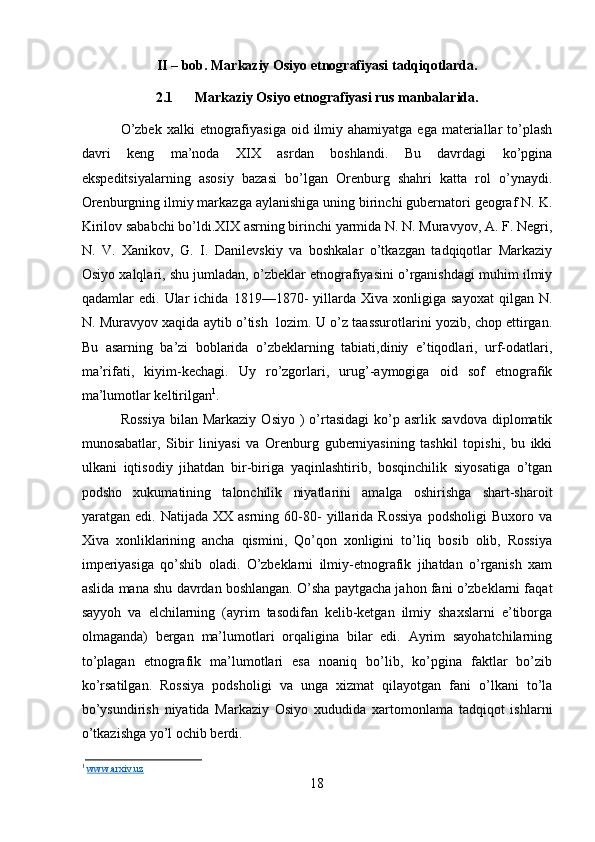 II – bob. Markaziy Osiyo etnografiyasi tadqiqotlarda.
2.1 Markaziy Osiyo etnografiyasi rus manbalarida.
O’zbek  xalki   etnografiyasiga  oid  ilmiy  ahamiyatga  ega  materiallar   to’plash
davri   keng   ma’noda   XIX   asrdan   boshlandi.   Bu   davrdagi   ko’pgina
ekspeditsiyalarning   asosiy   bazasi   bo’lgan   Orenburg   shahri   katta   rol   o’ynaydi.
Orenburgning ilmiy markazga aylanishiga uning birinchi gubernatori geograf N. K.
Kirilov sababchi bo’ldi.XIX asrning birinchi yarmida N. N. Muravyov, A. F. Negri,
N.   V.   Xanikov,   G.   I.   Danilevskiy   va   boshkalar   o’tkazgan   tadqiqotlar   Markaziy
Osiyo xalqlari, shu jumladan, o’zbeklar etnografiyasini o’rganishdagi muhim ilmiy
qadamlar   edi.   Ular   ichida   1819—1870-   yillarda   Xiva   xonligiga   sayoxat   qilgan   N.
N. Muravyov xaqida aytib o’tish  lozim. U o’z taassurotlarini yozib, chop ettirgan.
Bu   asarning   ba’zi   boblarida   o’zbeklarning   tabiati,diniy   e’tiqodlari,   urf-odatlari,
ma’rifati,   kiyim-kechagi.   Uy   ro’zgorlari,   urug’-aymogiga   oid   sof   etnografik
ma’lumotlar keltirilgan 1
. 
Rossiya  bilan  Markaziy   Osiyo  )   o’rtasidagi   ko’p  asrlik  savdova  diplomatik
munosabatlar,   Sibir   liniyasi   va   Orenburg   guberniyasining   tashkil   topishi,   bu   ikki
ulkani   iqtisodiy   jihatdan   bir-biriga   yaqinlashtirib,   bosqinchilik   siyosatiga   o’tgan
podsho   xukumatining   talonchilik   niyatlarini   amalga   oshirishga   shart-sharoit
yaratgan  edi.   Natijada   XX  asrning   60-80-   yillarida   Rossiya   podsholigi   Buxoro  va
Xiva   xonliklarining   ancha   qismini,   Qo’qon   xonligini   to’liq   bosib   olib,   Rossiya
imperiyasiga   qo’shib   oladi.   O’zbeklarni   ilmiy-etnografik   jihatdan   o’rganish   xam
aslida mana shu davrdan boshlangan. O’sha paytgacha jahon fani o’zbeklarni faqat
sayyoh   va   elchilarning   (ayrim   tasodifan   kelib-ketgan   ilmiy   shaxslarni   e’tiborga
olmaganda)   bergan   ma’lumotlari   orqaligina   bilar   edi.   Ayrim   sayohatchilarning
to’plagan   etnografik   ma’lumotlari   esa   noaniq   bo’lib,   ko’pgina   faktlar   bo’zib
ko’rsatilgan.   Rossiya   podsholigi   va   unga   xizmat   qilayotgan   fani   o’lkani   to’la
bo’ysundirish   niyatida   Markaziy   Osiyo   xududida   xartomonlama   tadqiqot   ishlarni
o’tkazishga yo’l ochib berdi. 
1
  www.arxiv.uz
18 