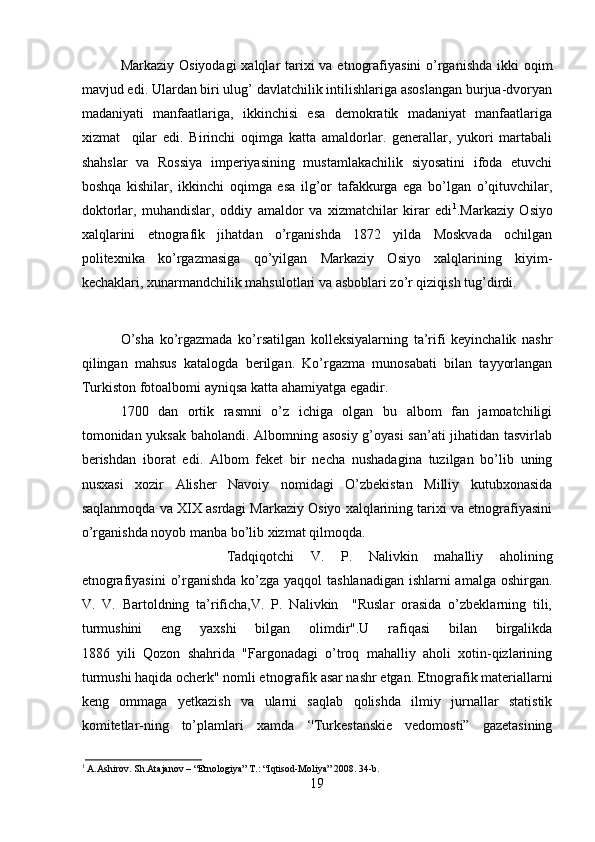 Markaziy Osiyodagi  xalqlar tarixi va etnografiyasini  o’rganishda  ikki  oqim
mavjud edi. Ulardan biri ulug’ davlatchilik intilishlariga asoslangan burjua-dvoryan
madaniyati   manfaatlariga,   ikkinchisi   esa   demokratik   madaniyat   manfaatlariga
xizmat     qilar   edi.   Birinchi   oqimga   katta   amaldorlar.   generallar,   yukori   martabali
shahslar   va   Rossiya   imperiyasining   mustamlakachilik   siyosatini   ifoda   etuvchi
boshqa   kishilar,   ikkinchi   oqimga   esa   ilg’or   tafakkurga   ega   bo’lgan   o’qituvchilar,
doktorlar,   muhandislar,   oddiy   amaldor   va   xizmatchilar   kirar   edi 1
.Markaziy   Osiyo
xalqlarini   etnografik   jihatdan   o’rganishda   1872   yilda   Moskvada   ochilgan
politexnika   ko’rgazmasiga   qo’yilgan   Markaziy   Osiyo   xalqlarining   kiyim-
kechaklari, xunarmandchilik mahsulotlari va asboblari zo’r qiziqish tug’dirdi. 
O’sha   ko’rgazmada   ko’rsatilgan   kolleksiyalarning   ta’rifi   keyinchalik   nashr
qilingan   mahsus   katalogda   berilgan.   Ko’rgazma   munosabati   bilan   tayyorlangan
Turkiston fotoalbomi ayniqsa katta ahamiyatga egadir. 
1700   dan   ortik   rasmni   o’z   ichiga   olgan   bu   albom   fan   jamoatchiligi
tomonidan yuksak baholandi. Albomning asosiy g’oyasi san’ati jihatidan tasvirlab
berishdan   iborat   edi.   Albom   feket   bir   necha   nushadagina   tuzilgan   bo’lib   uning
nusxasi   xozir   Alisher   Navoiy   nomidagi   O’zbekistan   Milliy   kutubxonasida
saqlanmoqda va XIX asrdagi Markaziy Osiyo xalqlarining tarixi va etnografiyasini
o’rganishda noyob manba bo’lib xizmat qilmoqda.
Tadqiqotchi   V.   P.   Nalivkin   mahalliy   aholining
etnografiyasini  o’rganishda ko’zga yaqqol  tashlanadigan ishlarni  amalga oshirgan.
V.   V.   Bartoldning   ta’rificha,V.   P.   Nalivkin     "Ruslar   orasida   o’zbeklarning   tili,
turmushini   eng   yaxshi   bilgan   olimdir".U   rafiqasi   bilan   birgalikda
1886   yili   Qozon   shahrida   "Fargonadagi   o’troq   mahalliy   aholi   xotin-qizlarining
turmushi haqida ocherk" nomli etnografik asar nashr etgan. Etnografik materiallarni
keng   ommaga   yetkazish   va   ularni   saqlab   qolishda   ilmiy   jurnallar   statistik
komitetlar-ning   to’plamlari   xamda   ‘'Turkestanskie   vedomosti”   gazetasining
1
 A.Ashirov. Sh.Atajanov – “Etnologiya” T.: “Iqtisod-Moliya” 2008. 34-b.
19 