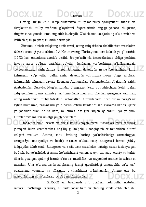 Kirish.
Hozirgi   kunga   kelib,   Respublikamizda   milliy-ma’naviy   qadriyatlarni   tiklash   va
rivojlantirish,   milliy   mafkura   g‘oyalarini   fuqorolarimiz   ongiga   yanada   chuqurroq
singdirish va yanada teran anglatish kuchayib, O‘zbekiston xalqlarining o‘z o‘tmish va
kelib chiqishiga qiziqishi ortib bormoqda. 
Xususan, o‘zbek xalqining etnik tarixi, uning xalq sifatida shakillanishi masalalari
dolzarb ekanligi yurtboshimiz I.A.Karimovning “Tarixiy xotirasiz kelajak yo‘q“ asarida
(1998)   har   tomonlama   asoslab   berildi.   Bu   yo‘nalishda   tarixchilarimiz   oldiga   yechimi
hayotiy   zarur   bo‘lgan   vazifalar   qo‘yildi.   Jumladan,   yurtboshimiz   ta’kidlaganidek,
“Movaraunnahr   sarhadlariga   o’zoq   tariximiz   davomida   ne-ne   bosqinchilar   kirib
kelmagan,   ko‘p   yillar,   balki,   asrlar   davomida   yutrimizda   ne-ne   o‘zga   sulolalar
hukmronlik   qilmagan   deysiz.   Erondan   Ahmoniylar,   Yunonistondan   Aleksandr   keldi,
Arabistondan  Qutayba, Mug‘ulistondan Chingizxon keldi, rus istilochilari  keldi. Lekin
xalq   qoldiku?...,   ana   shunday   har   tomonlama   mudhish,   chetdan   qaraganda   xalqimiz,
uning   madaniyati,   milliy   tafakkuri,   urf-odatlari,   turmush   tarzi,   hech   bir   mubolag‘asiz
aytish mumkinki, nasl-nasabi  yo‘q bo‘lib ketishi kerak bo‘lgan sharoitda baribir, qator
yo‘qotishlar   bilan   bo‘lsa   ham,   millatimiz   o‘zligini   saqlab   qololdimi,   yo   yo‘qmi?
Olimlarimiz ana shu savolga javob bersinlar”.
Etnogenez   yoki   birorta   xalqning   kelib   chiqish   tarixi   masalalari   tarix   fanining
yutuqlari   bilan   chambarchas   bog‘liqligi   ko‘pchilik   tadqiqotchilar   tomonidan   e’tirof
etilgani   ma’lum.   Ammo,   tarix   fanining   boshqa   yo‘nalishlariga   (arxeologiya,
etnografiya,   antropoliya   va   bosh.)   nisbatan   o‘zbek   xalqi   etnogenezi   hamon   jiddiy
tadqiqotlar  talab   etadi.  Etnogenez   va  etnik  tarix  masalalari   tarixiga  nazar   tashlaydigan
bo‘lsak, bu yo‘nalishdagi ayrim ko’zatishlarni yunon, xitoy, rim, arab, eroniy va turkiy
tillarda yozilgan qadimgi hamda o‘rta asr mualliflari va sayyohlari asarlarida uchratish
mumkin.   Ular   o‘z   asarlarida   xalqlarning   tashqi   qiyofasidagi   umumiylik,   ba’zi   urf-
odatlarning   yaqinligi   va   tillarning   o‘xshashligini   ta’kidlaganlar.   Ammo   ular   bu
jarayonlarning asl sabablarini ochib bera olmaganlar.
XIX-XX   asr   boshlarida   olib   borilgan   tadqiqotlar   nisbatan
samarali   bo‘lishiga   qaramay,   bu   tadqiqotlar   ham   xalqlarning   etnik   kelib   chiqishi,
2