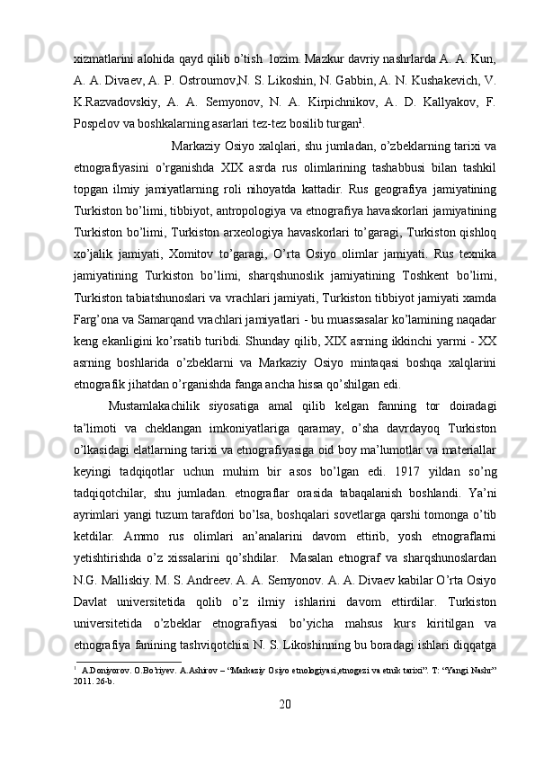 xizmatlarini alohida qayd qilib o’tish  lozim. Mazkur davriy nashrlarda A. A. Kun,
A. A. Divaev, A. P. Ostroumov,N. S. Likoshin, N. Gabbin, A. N. Kushakevich, V.
K.Razvadovskiy,   A.   A.   Semyonov,   N.   A.   Kirpichnikov,   A.   D.   Kallyakov,   F.
Pospelov va boshkalarning asarlari tez-tez bosilib turgan 1
. 
Markaziy Osiyo xalqlari, shu jumladan, o’zbeklarning tarixi va
etnografiyasini   o’rganishda   XIX   asrda   rus   olimlarining   tashabbusi   bilan   tashkil
topgan   ilmiy   jamiyatlarning   roli   nihoyatda   kattadir.   Rus   geografiya   jamiyatining
Turkiston bo’limi, tibbiyot, antropologiya va etnografiya havaskorlari jamiyatining
Turkiston bo’limi, Turkiston arxeologiya havaskorlari to’garagi, Turkiston qishloq
xo’jalik   jamiyati,   Xomitov   to’garagi,   O’rta   Osiyo   olimlar   jamiyati.   Rus   texnika
jamiyatining   Turkiston   bo’limi,   sharqshunoslik   jamiyatining   Toshkent   bo’limi,
Turkiston tabiatshunoslari va vrachlari jamiyati, Turkiston tibbiyot jamiyati xamda
Farg’ona va Samarqand vrachlari jamiyatlari - bu muassasalar ko’lamining naqadar
keng ekanligini ko’rsatib turibdi. Shunday qilib, XIX asrning ikkinchi yarmi - XX
asrning   boshlarida   o’zbeklarni   va   Markaziy   Osiyo   mintaqasi   boshqa   xalqlarini
etnografik jihatdan o’rganishda fanga ancha hissa qo’shilgan edi. 
Mustamlakachilik   siyosatiga   amal   qilib   kelgan   fanning   tor   doiradagi
ta’limoti   va   cheklangan   imkoniyatlariga   qaramay,   o’sha   davrdayoq   Turkiston
o’lkasidagi elatlarning tarixi va etnografiyasiga oid boy ma’lumotlar va materiallar
keyingi   tadqiqotlar   uchun   muhim   bir   asos   bo’lgan   edi.   1917   yildan   so’ng
tadqiqotchilar,   shu   jumladan.   etnograflar   orasida   tabaqalanish   boshlandi.   Ya’ni
ayrimlari yangi tuzum tarafdori bo’lsa, boshqalari sovetlarga qarshi tomonga o’tib
ketdilar.   Ammo   rus   olimlari   an’analarini   davom   ettirib,   yosh   etnograflarni
yetishtirishda   o’z   xissalarini   qo’shdilar.     Masalan   etnograf   va   sharqshunoslardan
N.G. Malliskiy. M. S. Andreev. A. A. Semyonov. A. A. Divaev kabilar O’rta Osiyo
Davlat   universitetida   qolib   o’z   ilmiy   ishlarini   davom   ettirdilar.   Turkiston
universitetida   o’zbeklar   etnografiyasi   bo’yicha   mahsus   kurs   kiritilgan   va
etnografiya fanining tashviqotchisi N. S. Likoshinning bu boradagi ishlari diqqatga
1
   A.Doniyorov. O.Bo’riyev. A.Ashirov – “Markaziy Osiyo etnologiyasi,etnogezi va etnik tarixi”. T: “Yangi Nashr”
2011. 26-b.
20 