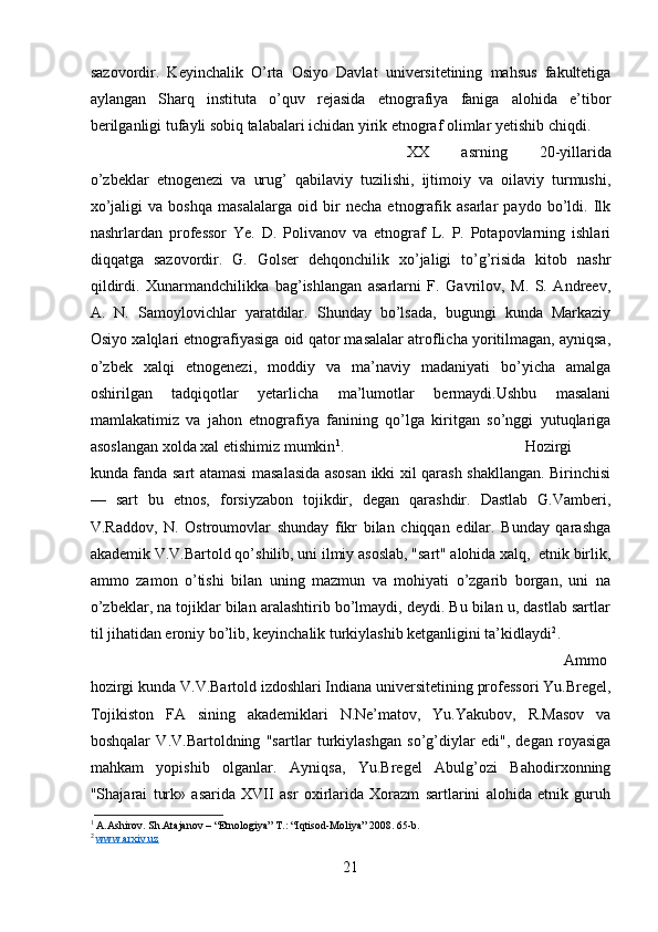 sazovordir.   Keyinchalik   O’rta   Osiyo   Davlat   universitetining   mahsus   fakultetiga
aylangan   Sharq   instituta   o’quv   rejasida   etnografiya   faniga   alohida   e’tibor
berilganligi tufayli sobiq talabalari ichidan yirik etnograf olimlar yetishib chiqdi. 
XX   asrning   20-yillarida
o’zbeklar   etnogenezi   va   urug’   qabilaviy   tuzilishi,   ijtimoiy   va   oilaviy   turmushi,
xo’jaligi   va   boshqa   masalalarga   oid   bir   necha   etnografik   asarlar   paydo   bo’ldi.   Ilk
nashrlardan   professor   Ye.   D.   Polivanov   va   etnograf   L.   P.   Potapovlarning   ishlari
diqqatga   sazovordir.   G.   Golser   dehqonchilik   xo’jaligi   to’g’risida   kitob   nashr
qildirdi.   Xunarmandchilikka   bag’ishlangan   asarlarni   F.   Gavrilov,   M.   S.   Andreev,
A.   N.   Samoylovichlar   yaratdilar.   Shunday   bo’lsada,   bugungi   kunda   Markaziy
Osiyo xalqlari etnografiyasiga oid qator masalalar atroflicha yoritilmagan, ayniqsa,
o’zbek   xalqi   etnogenezi,   moddiy   va   ma’naviy   madaniyati   bo’yicha   amalga
oshirilgan   tadqiqotlar   yetarlicha   ma’lumotlar   bermaydi.Ushbu   masalani
mamlakatimiz   va   jahon   etnografiya   fanining   qo’lga   kiritgan   so’nggi   yutuqlariga
asoslangan xolda xal etishimiz mumkin 1
.  H ozirgi
kunda fanda sart atamasi masalasida asosan ikki xil qarash shakllangan. Birinchisi
—   sart   bu   etnos,   forsiyzabon   tojikdir,   degan   qarashdir.   Dastlab   G.Vamberi,
V.Raddov,   N.   Ostroumovlar   shunday   fikr   bilan   chiqqan   edilar.   Bunday   qarashga
akademik V.V.Bartold qo’shilib, uni ilmiy asoslab, "sart" alohida xalq,  etnik birlik,
ammo   zamon   o’tishi   bilan   uning   mazmun   va   mohiyati   o’zgarib   borgan,   uni   na
o’zbeklar, na tojiklar bilan aralashtirib bo’lmaydi, deydi. Bu bilan u, dastlab sartlar
til jihatidan eroniy bo’lib, keyinchalik turkiylashib ketganligini ta’kidlaydi 2
. 
Ammo
hozirgi kunda V.V.Bartold izdoshlari Indiana universitetining professori Yu.Bregel,
Tojikiston   FA   sining   akademiklari   N.Ne’matov,   Yu.Yakubov,   R.Masov   va
boshqalar   V.V.Bartoldning   "sartlar   turkiylashgan   so’g’diylar   edi",   degan   royasiga
mahkam   yopishib   olganlar.   Ayniqsa,   Yu.Bregel   Abulg’ozi   Bahodirxonning
"Shajarai   turk»   asarida   XVII   asr   oxirlarida   Xorazm   sartlarini   alohida   etnik   guruh
1
 A.Ashirov. Sh.Atajanov – “Etnologiya” T.: “Iqtisod-Moliya” 2008. 65-b.
2
  www.arxiv.uz
21 