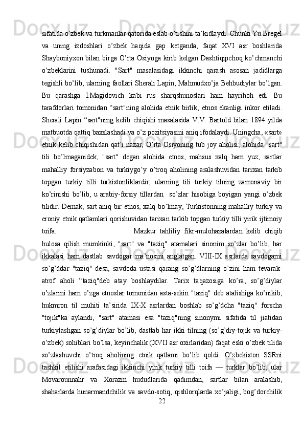 sifatida o’zbek va turkmanlar qatorida eslab o’tishini ta’kidlaydi. Chunki Yu.Bregel
va   uning   izdoshlari   o’zbek   haqida   gap   ketganda,   faqat   XVI   asr   boshlarida
Shayboniyxon bilan birga O’rta Osiyoga kirib kelgan Dashtiqipchoq ko’chmanchi
o’zbeklarini   tushunadi.   "Sart"   masalasidagi   ikkinchi   qarash   asosan   jadidlarga
tegishli bo’lib, ularning faollari Sherali Lapin, Mahmudxo’ja Behbudiylar bo’lgan.
Bu   qarashga   I.Magidovich   kabi   rus   sharqshunoslari   ham   hayrihoh   edi.   Bu
tarafdorlari   tomonidan  “sart"ning   alohida   etnik  birlik,  etnos   ekanligi   inkor   etiladi.
Sherali   Lapin   “sart"ning   kelib   chiqishi   masalasida   V.V.   Bartold   bilan   1894   yilda
matbuotda qattiq baxslashadi va o’z pozitsiyasini aniq ifodalaydi. Uningcha, «sart»
etnik kelib chiqishidan qat’i  nazar, O’rta Osiyoning tub joy aholisi;  alohida "sart"
tili   bo’lmaganidek,   "sart"   degan   alohida   etnos,   mahsus   xalq   ham   yuz;   sartlar
mahalliy   forsiyzabon   va   turkiygo’y   o’troq   aholining   aralashuvidan   tarixan   tarkib
topgan   turkiy   tilli   turkistonliklardir;   ularning   tili   turkiy   tilning   zamonaviy   bir
ko’rinishi   bo’lib,   u   arabiy-forsiy   tillardan     so’zlar   hisobiga   boyigan   yangi   o’zbek
tilidir. Demak, sart aniq bir etnos, xalq bo’lmay, Turkistonning mahalliy turkiy va
eroniy etnik qatlamlari qorishuvidan tarixan tarkib topgan turkiy tilli yirik ijtimoiy
toifa.  Mazkur   tahliliy   fikr-mulohazalardan   kelib   chiqib
hulosa   qilish   mumkinki,   "sart"   va   "taziq"   atamalari   sinonim   so’zlar   bo’lib,   har
ikkalasi   ham   dastlab   savdogar   ma’nosini   anglatgan.   VIII-IX   asrlarda   savdogarni
so’g’ddar   "taziq"   desa,   savdoda   ustasi   qarang   so’g’dlarning   o’zini   ham   tevarak-
atrof   aholi   “taziq"deb   atay   boshlaydilar.   Tarix   taqazosiga   ko’ra,   so’g’diylar
o’zlarini   ham  o’zga  etnoslar  tomonidan  asta-sekin  "taziq"  deb  atalishiga  ko’nikib,
hukmron   til   muhiti   ta’sirida   IX-X   asrlardan   boshlab   so’g’dcha   "taziq"   forscha
"tojik"ka   aylandi,   "sart"   atamasi   esa   "taziq"ning   sinonymi   sifatida   til   jiatidan
turkiylashgan   so’g’diylar   bo’lib,   dastlab   har   ikki   tilning   (so’g’diy-tojik   va   turkiy-
o’zbek) sohiblari bo’lsa, keyinchalik (XVII asr oxirlaridan) faqat eski o’zbek tilida
so’zlashuvchi   o’troq   aholining   etnik   qatlami   bo’lib   qoldi.   O’zbekiston   SSRni
tashkil   etilishi   arafasidagi   ikkinchi   yirik   turkiy   tilli   toifa   —   turklar   bo’lib,   ular
Movarounnahr   va   Xorazm   hududlarida   qadimdan,   sartlar   bilan   aralashib,
shaharlarda hunarmandchilik va savdo-sotiq,  qishlorqlarda xo’jaligi, bog’dorchilik
22 