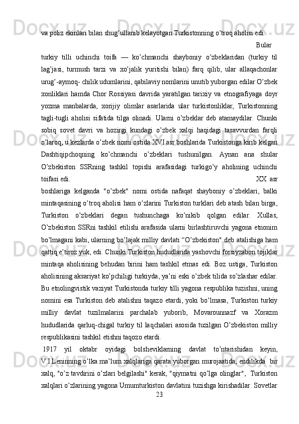 va poliz ekinlari bilan shug’ullanib kelayotgan Turkistonning o’troq aholisi edi. 
Bular
turkiy   tilli   uchinchi   toifa   —   ko’chmanchi   shayboniy   o’zbeklaridan   (turkiy   til
lag’jasi,   turmush   tarzi   va   xo’jalik   yuritishi   bilan)   farq   qilib,   ular   allaqachonlar
urug’-aymoq- chilik udumlarini, qabilaviy nomlarini unutib yuborgan edilar O’zbek
xonliklari   hamda   Chor   Rossiyasi   davrida   yaratilgan   tarixiy   va   etnografiyaga   doyr
yozma   manbalarda,   xorijiy   olimlar   asarlarida   ular   turkistonliklar,   Turkistonning
tagli-tugli   aholisi   sifatida   tilga   olinadi.   Ularni   o’zbeklar   deb   atamaydilar.   Chunki
sobiq   sovet   davri   va   hozirgi   kundagi   o’zbek   xalqi   haqidagi   tasavvurdan   farqli
o’laroq, u kezlarda o’zbek nomi ostida XVI asr boshlarida Turkistonga kirib kelgan
Dashtiqipchoqning   ko’chmanchi   o’zbeklari   tushunilgan.   Aynan   ana   shular
O’zbekiston   SSRning   tashkil   topishi   arafasidagi   turkigo’y   aholining   uchinchi
toifasi edi.  XX   asr
boshlariga   kelganda   "o’zbek"   nomi   ostida   nafaqat   shayboniy   o’zbeklari,   balki
mintaqasining o’troq aholisi ham o’zlarini Turkiston turklari deb atash bilan birga,
Turkiston   o’zbeklari   degan   tushunchaga   ko’nikib   qolgan   edilar.   Xullas,
O’zbekiston  SSRni  tashkil   etilishi   arafasida  ularni   birlashtiruvchi  yagona   etnonim
bo’lmagani kabi, ularning bo’lajak milliy davlati “O’zbekiston" deb atalishiga ham
qattiq e’tiroz yuk, edi. Chunki Turkiston hududlarida yashovchi forsiyzabon tojiklar
mintaqa   aholisining   behudan   birini   ham   tashkil   etmas   edi.   Boz   ustiga,   Turkiston
aholisining aksariyat ko’pchiligi turkiyda, ya’ni eski o’zbek tilida so’zlashar edilar.
Bu etnolingvistik vaziyat Turkistonda turkiy tilli yagona respublika tuzishni, uning
nomini   esa   Turkiston   deb   atalishni   taqazo   etardi,   yoki   bo’lmasa,   Turkiston   turkiy
milliy   davlat   tuzilmalarini   parchalab   yuborib,   Movarounnazf   va   Xorazm
hududlarida   qarluq-chigal   turkiy   til   laqchalari   asosida   tuzilgan   O’zbekiston   milliy
respublikasini tashkil etishni taqozo etardi. 
1917   yil   oktabr   oyidagi   bolsheviklarning   davlat   to’ntarishidan   keyin,
V.I.Leninning o’lka ma’lum xalqlariga qarata yuborgan murojaatida, endilikda  bir
xalq, "o’z tavdirini o’zlari belgilashi" kerak, "qiymatni qo’lga olinglar",  Turkiston
xalqlari o’zlarining yagona Umumturkiston davlatini tuzishga kirishadilar. Sovetlar
23 