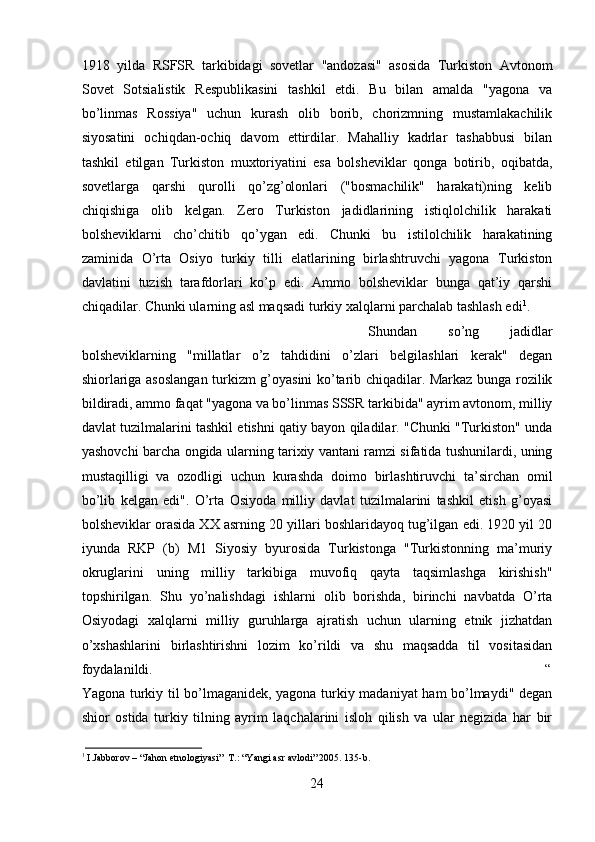 1918   yilda   RSFSR   tarkibidagi   sovetlar   "andozasi"   asosida   Turkiston   Avtonom
Sovet   Sotsialistik   Respublikasini   tashkil   etdi.   Bu   bilan   amalda   "yagona   va
bo’linmas   Rossiya"   uchun   kurash   olib   borib,   chorizmning   mustamlakachilik
siyosatini   ochiqdan-ochiq   davom   ettirdilar.   Mahalliy   kadrlar   tashabbusi   bilan
tashkil   etilgan   Turkiston   muxtoriyatini   esa   bolsheviklar   qonga   botirib,   oqibatda,
sovetlarga   qarshi   qurolli   qo’zg’olonlari   ("bosmachilik"   harakati)ning   kelib
chiqishiga   olib   kelgan.   Zero   Turkiston   jadidlarining   istiqlolchilik   harakati
bolsheviklarni   cho’chitib   qo’ygan   edi.   Chunki   bu   istilolchilik   harakatining
zaminida   O’rta   Osiyo   turkiy   tilli   elatlarining   birlashtruvchi   yagona   Turkiston
davlatini   tuzish   tarafdorlari   ko’p   edi.   Ammo   bolsheviklar   bunga   qat’iy   qarshi
chiqadilar. Chunki ularning asl maqsadi turkiy xalqlarni parchalab tashlash edi 1
. 
Shundan   so’ng   jadidlar
bolsheviklarning   "millatlar   o’z   tahdidini   o’zlari   belgilashlari   kerak"   degan
shiorlariga asoslangan turkizm g’oyasini ko’tarib chiqadilar. Markaz bunga rozilik
bildiradi, ammo faqat "yagona va bo’linmas SSSR tarkibida" ayrim avtonom, milliy
davlat tuzilmalarini tashkil etishni qatiy bayon qiladilar. "Chunki "Turkiston" unda
yashovchi barcha ongida ularning tarixiy vantani ramzi sifatida tushunilardi, uning
mustaqilligi   va   ozodligi   uchun   kurashda   doimo   birlashtiruvchi   ta’sirchan   omil
bo’lib   kelgan   edi".   O’rta   Osiyoda   milliy   davlat   tuzilmalarini   tashkil   etish   g’oyasi
bolsheviklar orasida XX asrning 20 yillari boshlaridayoq tug’ilgan edi. 1920 yil 20
iyunda   RKP   (b)   M1   Siyosiy   byurosida   Turkistonga   "Turkistonning   ma’muriy
okruglarini   uning   milliy   tarkibiga   muvofiq   qayta   taqsimlashga   kirishish"
topshirilgan.   Shu   yo’nalishdagi   ishlarni   olib   borishda,   birinchi   navbatda   O’rta
Osiyodagi   xalqlarni   milliy   guruhlarga   ajratish   uchun   ularning   etnik   jizhatdan
o’xshashlarini   birlashtirishni   lozim   ko’rildi   va   shu   maqsadda   til   vositasidan
foydalanildi. “
Yagona turkiy til bo’lmaganidek, yagona turkiy madaniyat ham bo’lmaydi" degan
shior   ostida   turkiy   tilning   ayrim   laqchalarini   isloh   qilish   va   ular   negizida   har   bir
1
 I.Jabborov – “Jahon etnologiyasi”  T.: “Yangi asr avlodi” 2005. 135-b.
24 