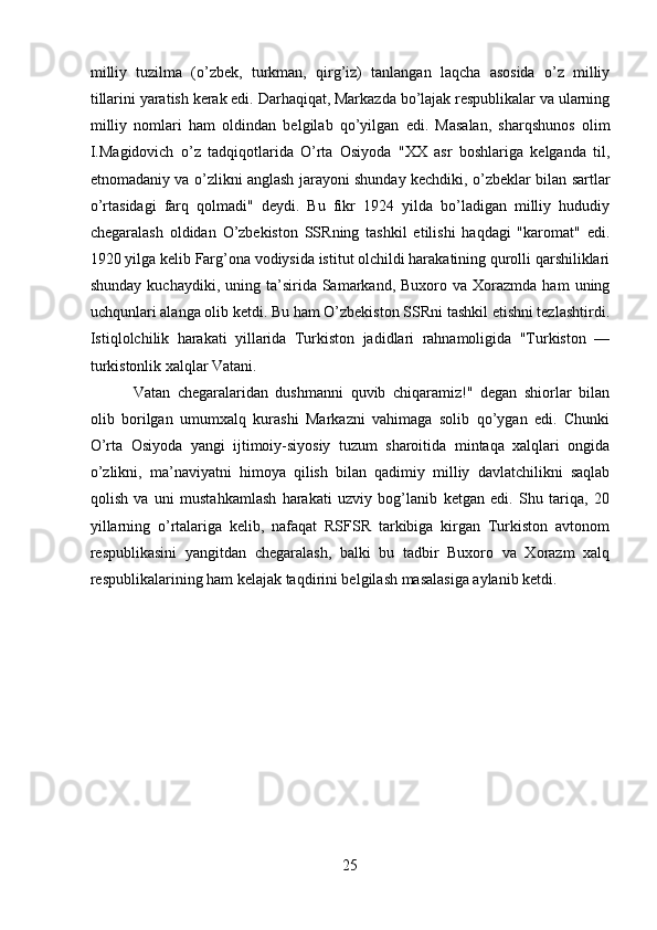 milliy   tuzilma   (o’zbek,   turkman,   qirg’iz)   tanlangan   laqcha   asosida   o’z   milliy
tillarini yaratish kerak edi. Darhaqiqat, Markazda bo’lajak respublikalar va ularning
milliy   nomlari   ham   oldindan   belgilab   qo’yilgan   edi.   Masalan,   sharqshunos   olim
I.Magidovich   o’z   tadqiqotlarida   O’rta   Osiyoda   "XX   asr   boshlariga   kelganda   til,
etnomadaniy va o’zlikni anglash jarayoni shunday kechdiki, o’zbeklar bilan sartlar
o’rtasidagi   farq   qolmadi"   deydi.   Bu   fikr   1924   yilda   bo’ladigan   milliy   hududiy
chegaralash   oldidan   O’zbekiston   SSRning   tashkil   etilishi   haqdagi   "karomat"   edi.
1920 yilga kelib Farg’ona vodiysida istitut olchildi harakatining qurolli qarshiliklari
shunday  kuchaydiki,   uning  ta’sirida  Samarkand,  Buxoro  va  Xorazmda  ham  uning
uchqunlari alanga olib ketdi. Bu ham O’zbekiston SSRni tashkil etishni tezlashtirdi.
Istiqlolchilik   harakati   yillarida   Turkiston   jadidlari   rahnamoligida   "Turkiston   —
turkistonlik xalqlar Vatani. 
Vatan   chegaralaridan   dushmanni   quvib   chiqaramiz!"   degan   shiorlar   bilan
olib   borilgan   umumxalq   kurashi   Markazni   vahimaga   solib   qo’ygan   edi.   Chunki
O’rta   Osiyoda   yangi   ijtimoiy-siyosiy   tuzum   sharoitida   mintaqa   xalqlari   ongida
o’zlikni,   ma’naviyatni   himoya   qilish   bilan   qadimiy   milliy   davlatchilikni   saqlab
qolish   va   uni   mustahkamlash   harakati   uzviy   bog’lanib   ketgan   edi.   Shu   tariqa,   20
yillarning   o’rtalariga   kelib,   nafaqat   RSFSR   tarkibiga   kirgan   Turkiston   avtonom
respublikasini   yangitdan   chegaralash,   balki   bu   tadbir   Buxoro   va   Xorazm   xalq
respublikalarining ham kelajak taqdirini belgilash masalasiga aylanib ketdi.
25 