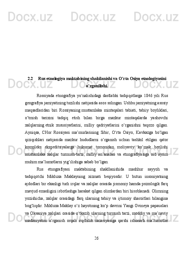 2.2 Rus etnologiya maktabining shakilanishi va O’rta Osiyo etnologiyasini
o’rganilishi.
Rossiyada   etnografiya   yo‘nalishidagi   dastlabki   tadqiqotlarga   1846   yili   Rus
geografiya jamiyatining tuzilishi natijasida asos solingan. Ushbu jamiyatning asosiy
maqsadlaridan   biri   Rossiyaning   mustamlaka   mintaqalari   tabiati ,   tabiiy   boyliklari,
o‘tmish   tarixini   tadqiq   etish   bilan   birga   mazkur   mintaqalarda   yashovchi
xalqlarning   etnik   xususiyatlarini,   milliy   qadriyatlarini   o‘rganishni   taqozo   qilgan.
Ayniqsa,   CHor   Rossiyasi   ma’murlarining   Sibir,   O‘rta   Osiyo,   Kavkazga   bo‘lgan
qiziqishlari   natijasida   mazkur   hududlarni   o‘rganish   uchun   tashkil   etilgan   qator
kompleks   ekspeditsiyalarga   hukumat   tomonidan   moliyaviy   ko‘mak   berilishi
mustamlaka   xalqlar   turmush-tarzi,   milliy   an’analari   va   etnografiyasiga   oid   ayrim
muhim ma’lumotlarni yig‘ilishiga sabab bo‘lgan.
Rus   etnografiyasi   maktabining   shakllanishida   mashhur   sayyoh   va
tadqiqotchi   Mikluxa   Maklayning   xizmati   beqiyosdir.   U   butun   insoniyatning
ajdodlari bir ekanligi turli irqlar va xalqlar orasida jismoniy hamda psixologik farq
mavjud emasligini isbotlashga harakat qilgan olimlardan biri hisoblanadi.   Olimning
yozishicha ,   xalqlar   orasidagi   farq   ularning   tabiiy   va   ijtimoiy   sharoitlari   bilangina
bog‘liqdir. Mikluxa Maklay o‘z hayotining ko‘p davrini Yangi Gvineya papauslari
va Okeaniya xalqlari orasida o‘tkazib ularning turmush tarzi, moddiy va ma’naviy
madaniyatini   o‘rganish   orqali   irqchilik   nazariyasiga   qarshi   ishonarli   ma’lumotlar
26 