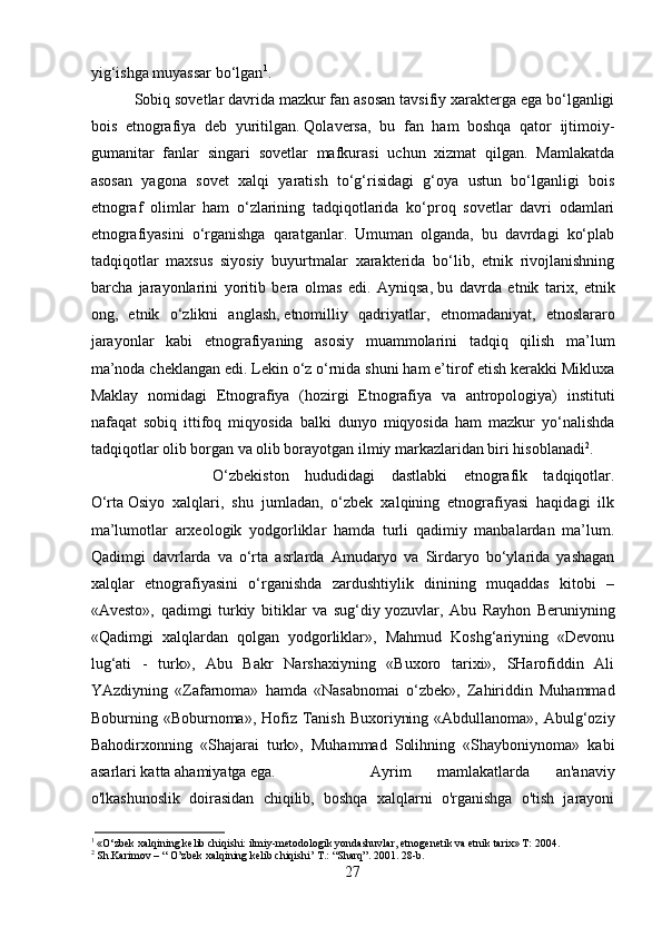 yig‘ishga muyassar bo‘lgan 1
.
Sobiq sovetlar davrida mazkur fan asosan tavsifiy xarakterga ega bo‘lganligi
bois   etnografiya   deb   yuritilgan.   Qolaversa ,   bu   fan   ham   boshqa   qator   ijtimoiy-
gumanitar   fanlar   singari   sovetlar   mafkurasi   uchun   xizmat   qilgan.   Mamlakatda
asosan   yagona   sovet   xalqi   yaratish   to‘g‘risidagi   g‘oya   ustun   bo‘lganligi   bois
etnograf   olimlar   ham   o‘zlarining   tadqiqotlarida   ko‘proq   sovetlar   davri   odamlari
etnografiyasini   o‘rganishga   qaratganlar.   Umuman   olganda,   bu   davrdagi   ko‘plab
tadqiqotlar   maxsus   siyosiy   buyurtmalar   xarakterida   bo‘lib,   etnik   rivojlanishning
barcha   jarayonlarini   yoritib   bera   olmas   edi.   Ayniqsa,   bu   davrda   etnik   tarix ,   etnik
ong,   etnik   o‘zlikni   anglash,   etnomilliy   qadriyatlar ,   etnomadaniyat,   etnoslararo
jarayonlar   kabi   etnografiyaning   asosiy   muammolarini   tadqiq   qilish   ma’lum
ma’noda cheklangan edi. Lekin o‘z o‘rnida shuni ham e’tirof etish kerakki Mikluxa
Maklay   nomidagi   Etnografiya   (hozirgi   Etnografiya   va   antropologiya)   instituti
nafaqat   sobiq   ittifoq   miqyosida   balki   dunyo   miqyosida   ham   mazkur   yo‘nalishda
tadqiqotlar olib borgan va olib borayotgan ilmiy markazlaridan biri hisoblanadi 2
.
O‘zbekiston   hududidagi   dastlabki   etnografik   tadqiqotlar.
O‘rta   Osiyo   xalqlari ,   shu   jumladan,   o‘zbek   xalqining   etnografiyasi   haqidagi   ilk
ma’lumotlar   arxeologik   yodgorliklar   hamda   turli   qadimiy   manbalardan   ma’lum.
Qadimgi   davrlarda   va   o‘rta   asrlarda   Amudaryo   va   Sirdaryo   bo‘ylarida   yashagan
xalqlar   etnografiyasini   o‘rganishda   zardushtiylik   dinining   muqaddas   kitobi   –
«Avesto»,   qadimgi   turkiy   bitiklar   va   sug‘diy   yozuvlar ,   Abu   Rayhon   Beruniyning
«Qadimgi   xalqlardan   qolgan   yodgorliklar»,   Mahmud   Koshg‘ariyning   «Devonu
lug‘ati   -   turk»,   Abu   Bakr   Narshaxiyning   «Buxoro   tarixi»,   SHarofiddin   Ali
YAzdiyning   «Zafarnoma»   hamda   «Nasabnomai   o‘zbek»,   Zahiriddin   Muhammad
Boburning «Boburnoma», Hofiz  Tanish  Buxoriyning «Abdullanoma»,  Abulg‘oziy
Bahodirxonning   «Shajarai   turk»,   Muhammad   Solihning   «Shayboniynoma»   kabi
asarlari katta ahamiyatga ega.  Ayrim   mamlakatlarda   an'anaviy
o'lkashunoslik   doirasidan   chiqilib,   boshqa   xalqlarni   o'rganishga   o'tish   jarayoni
1
 «O‘zbek xalqining kelib chiqishi: ilmiy-metodologik yondashuvlar, etnogenetik va etnik tarix» T: 2004.
2
 Sh.Karimov – “ O’zbek xalqining kelib chiqishi’ T.: “Sharq”. 2001. 28-b.
27 