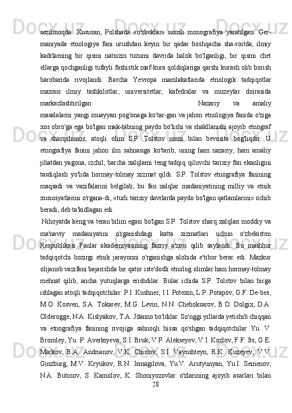 sezilmoqda.   Xususan,   Polshada   «o'zbeklar»   nomli   monografiya   yaratilgan.   Ger-
maniyada   etnologiya   fani   urushdan   keyin   bir   qadar   boshqacha   sha-roitda,   ilmiy
kadrlarning   bir   qismi   natsizm   tuzumi   davrida   halok   bo'lganligi,   bir   qismi   chet
ellarga qochganligi tufayli fashistik maf-kura qoldiqlariga qarshi kurash olib borish
barobarida   rivojlandi.   Barcha   Yevropa   mamlakatlarida   etnologik   tadqiqotlar
maxsus   ilmiy   tashkilotlar,   universitetlar,   kafedralar   va   muzeylar   doirasida
markazlashtirilgan. Nazariy   va   amaliy
masalalarni yangi muayyan pog'onaga ko'tar-gan va jahon etnologiya fanida o'ziga
xos obro'ga ega bo'lgan mak-tabning paydo bo'lishi va shakllanishi ajoyib etnograf
va   sharqshunos,   atoqli   olim   S.P.   Tolstov   nomi   bilan   bevosita   bog'liqdir.   U
etnografiya   fanini   jahon   ilm   sahnasiga   ko'tarib,   uning   ham   nazariy,   ham   amaliy
jihatdan yagona, izchil, barcha xalqlarni teng tadqiq qiluvchi tarixiy fan ekanligini
tasdiqlash   yo'lida   hormay-tolmay   xizmat   qildi.   S.P.   Tolstov   etnografiya   fanining
maqsadi   va   vazifalarini   belgilab,   bu   fan   xalqlar   madaniyatining   milliy   va   etnik
xususiyatlarini o'rgana-di, «turli tarixiy davrlarda paydo bo'lgan qatlamlarini» ochib
beradi, deb ta'kidlagan edi. 
Nihoyatda keng va teran bilim egasi bo'lgan S.P. Tolstov sharq xalqlari moddiy va
ma'naviy   madaniyatini   o'rganishdagi   katta   xizmatlari   uchun   o'zbekiston
Respublikasi   Fanlar   akademiyasining   faxriy   a'zosi   qilib   saylandi.   Bu   mashhur
tadqiqotchi   hozirgi   etnik   jarayonni   o'rganishga   alohida   e'tibor   berar   edi.   Mazkur
olijanob vazifani bajarishda bir qator iste'dodli etnolog olimlar ham hormay-tolmay
mehnat   qilib,   ancha   yutuqlarga   erishdilar.   Bular   ichida   S.P.   Tolstov   bilan   birga
ishlagan atoqli tadqiqotchilar: P.I. Kushner, I.I. Potexin, L.P. Potapov, G.F. De-bes,
M.O.   Kosven,   S.A.   Tokarev,   M.G.   Levin,   N.N.   Cheboksarov,   B.O.   Dolgix,   D.A.
Olderogge, N.A. Kislyakov, T.A. Jdanno bo'ldilar. So'nggi yillarda yetishib chiqqan
va   etnografiya   fanining   rivojiga   sahnoqli   hissa   qo'shgan   tadqiqotchilar   Yu.   V.
Bromley, Yu. P. Averkiyeva, S.I. Bruk, V.P. Alekseyev, V.I. Kozlov, F.F. Its, G.E.
Markov,   B.A.   Andrianov,   V.K.   Chistov,   S.I.   Vaynshteyn,   R.K.   Kuzeyev,   V.V.
Ginzburg,   M.V.   Kryukov,   R.N.   Ismagilova,   Yu.V.   Arutyunyan,   Yu.I.   Semenov,
N.A.   Butinov,   S.   Kamolov,   K.   Shoniyozovlar   o'zlarining   ajoyib   asarlari   bilan
28 