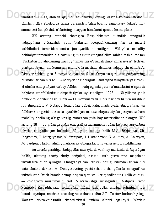 tanildilar.   Xullas,   alohida   qayd   qilish   lozimki,   keyingi   davrda   ko'plab   iste'dodli
olimlar   milliy   etnologiya   fanini   o'z   asarlari   bilan   boyitib   zamonaviy   dolzarb   mu-
ammolarni hal qilishda o'zlarining muayyan hissalarini qo'shib kelmoqdalar. 
XX   asrning   birinchi   choragida   Respublikamiz   hududida   etnografik
tadqiqotlarni   o‘tkazishda   yosh   Turkiston   Respublikasining   fan   va   maorif
tashkilotlari   tomonidan   ancha   jonkuyarlik   ko‘rsatilgan.   1921-yilda   mahalliy
hokimiyat tomonidan o‘z davrining m ashhur  etnograf  olim  laridan tashkii  topgan
‘Turkiston tub aholisining maishiy turmushini o‘rganish ilmiy komissiyasi” faoliyat
yuritgan. Aynan shu komissiya ishtirokida mashhur elshunos tadqiqotchi olim A.A.
Divayev   rahbarligida   Sirdaryo   viloyati   va   0   ‘rta   Osiyo   xalqlari   etnografiyasining
bilimdonlaridan biri M.S. Andreyev boshchiligida Samarqand viloyatida yashovchi
el-uluslar etnografiyasi va boy folklor — xalq og‘zaki ijodi na’munalarini o‘rganish
bo‘yicha   etnofolkloristik   ekspeditsiyalar   uyushtirilgan.   1928   —   30-yillarda   yirik
o‘zbek folklorshunoslari G‘ozi — OlimYunusov va Hodi Zaripov hamda mashhur
rus   etnografl   L.P.   Potapov   tomonidan   o'zbek   xalqi   madaniyati,   etnografiyasi   va
folklorini  o‘rganish  borasida  uyushtirilgan  maxsus  ekspeditsiyalar   jarayonida  ham
mahalliy   aholining   o‘ziga   xosligi   yuzasidan   juda   boy   materiallar   to‘plangan.   XX
asrning 20 — 30-yillariga qadar etnografiya muammolari bilan ko‘proq rusiyzabon
olimlar   shug‘ullangan   bo‘lsalar,   30-   yillar   oxiriga   kelib   M.A.   Bikjanova,   Sh.
Inog'omov, T. Mirg‘iyosov, M. Yusupov, H. Husanboyev, G. Alimov, A. Boltayev,
M. Saidjonov kabi mahalliy mutaxassis-etnograflarning yangi avlodi shakllangan.
Bu davrda yaratilgan tadqiqotlar muzeylarda va ilmiy markazlarda bajarilgan
bo‘lib,   ularning   asosiy   ilmiy   natijalari,   asosan,   turli   jurnallarda   maqolalar
tarzidagina   e’lon   qilingan.   Etnografiya   fani   tarixshunosligi   bilimdonlaridan   biri
tarix   fanlari   doktori   A.   Doniyorovning   yozishicha,   o‘sha   yillarda   etnograf   va
tarixchilar   o  ‘zbek   hamda  qoraqalpoq   xalqlari   va  ular   ajdodlarining   kelib  chiqishi
—   etnogenezi   muammosini   faol   15   o‘rganishga   kirishganlar1.   Natijada,   qator
kompleks   ekspeditsiyalar   tomonidan   muhim   tadqiqotlar   amalga   oshirilgan.   Bu
borada,   ayniqsa,   mashhur   arxeolog   va   elshunos   olim   S.P.   Tolstov   boshchiligidagi
Xorazm   arxeo-etnografik   ekspeditsiyasi   muhim   o‘rinni   egallaydi.   Mazkur
29 