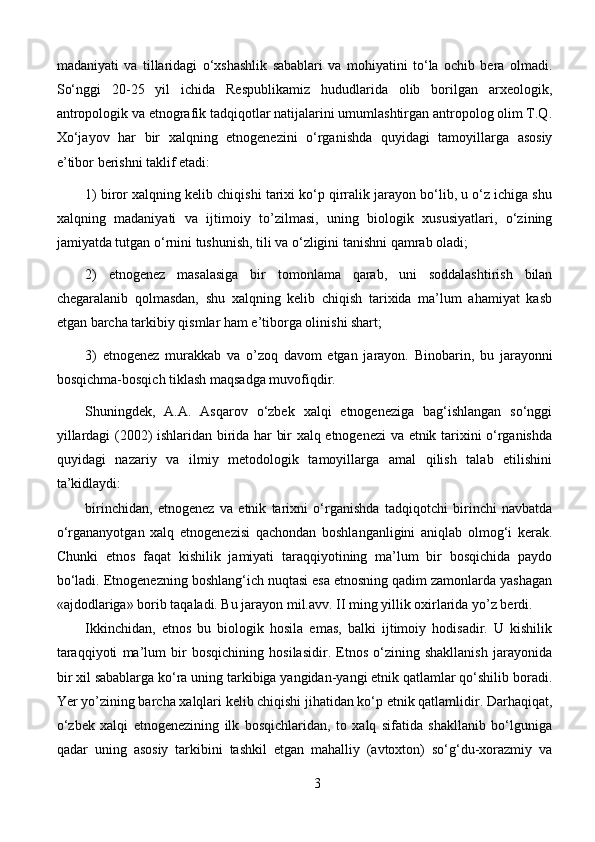 madaniyati   va   tillaridagi   o‘xshashlik   sabablari   va   mohiyatini   to‘la   ochib   bera   olmadi.
So‘nggi   20-25   yil   ichida   Respublikamiz   hududlarida   olib   borilgan   arxeologik,
antropologik va etnografik tadqiqotlar natijalarini umumlashtirgan antropolog olim T.Q.
Xo‘jayov   har   bir   xalqning   etnogenezini   o‘rganishda   quyidagi   tamoyillarga   asosiy
e’tibor berishni taklif etadi:
1) biror xalqning kelib chiqishi tarixi ko‘p qirralik jarayon bo‘lib, u o‘z ichiga shu
xalqning   madaniyati   va   ijtimoiy   to’zilmasi,   uning   biologik   xususiyatlari,   o‘zining
jamiyatda tutgan o‘rnini tushunish, tili va o‘zligini tanishni qamrab oladi;
2)   etnogenez   masalasiga   bir   tomonlama   qarab,   uni   soddalashtirish   bilan
chegaralanib   qolmasdan,   shu   xalqning   kelib   chiqish   tarixida   ma’lum   ahamiyat   kasb
etgan barcha tarkibiy qismlar ham e’tiborga olinishi shart;
3)   etnogenez   murakkab   va   o’zoq   davom   etgan   jarayon.   Binobarin,   bu   jarayonni
bosqichma-bosqich tiklash maqsadga muvofiqdir.
Shuningdek,   A.A.   Asqarov   o‘zbek   xalqi   etnogeneziga   bag‘ishlangan   so‘nggi
yillardagi (2002) ishlaridan birida har bir xalq etnogenezi va etnik tarixini o‘rganishda
quyidagi   nazariy   va   ilmiy   metodologik   tamoyillarga   amal   qilish   talab   etilishini
ta’kidlaydi:
birinchidan,   etnogenez   va   etnik   tarixni   o‘rganishda   tadqiqotchi   birinchi   navbatda
o‘rgananyotgan   xalq   etnogenezisi   qachondan   boshlanganligini   aniqlab   olmog‘i   kerak.
Chunki   etnos   faqat   kishilik   jamiyati   taraqqiyotining   ma’lum   bir   bosqichida   paydo
bo‘ladi. Etnogenezning boshlang‘ich nuqtasi esa etnosning qadim zamonlarda yashagan
«ajdodlariga» borib taqaladi. Bu jarayon mil.avv. II ming yillik oxirlarida yo’z berdi.
Ikkinchidan,   etnos   bu   biologik   hosila   emas,   balki   ijtimoiy   hodisadir.   U   kishilik
taraqqiyoti   ma’lum   bir   bosqichining   hosilasidir.   Etnos   o‘zining   shakllanish   jarayonida
bir xil sabablarga ko‘ra uning tarkibiga yangidan-yangi etnik qatlamlar qo‘shilib boradi.
Yer yo’zining barcha xalqlari kelib chiqishi jihatidan ko‘p etnik qatlamlidir. Darhaqiqat,
o‘zbek   xalqi   etnogenezining   ilk   bosqichlaridan,   to   xalq   sifatida   shakllanib   bo‘lguniga
qadar   uning   asosiy   tarkibini   tashkil   etgan   mahalliy   (avtoxton)   so‘g‘du-xorazmiy   va
3