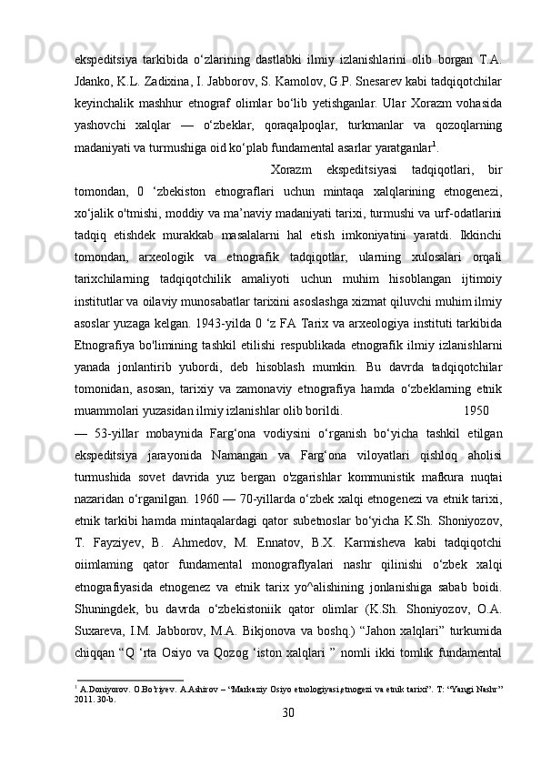 ekspeditsiya   tarkibida   o‘zlarining   dastlabki   ilmiy   izlanishlarini   olib   borgan   T.A.
Jdanko, K.L. Zadixina, I. Jabborov, S. Kamolov, G.P. Snesarev kabi tadqiqotchilar
keyinchalik   mashhur   etnograf   olimlar   bo‘lib   yetishganlar.   Ular   Xorazm   vohasida
yashovchi   xalqlar   —   o‘zbeklar,   qoraqalpoqlar,   turkmanlar   va   qozoqlarning
madaniyati va turmushiga oid ko‘plab fundamental asarlar yaratganlar 1
. 
Xorazm   ekspeditsiyasi   tadqiqotlari,   bir
tomondan,   0   ‘zbekiston   etnograflari   uchun   mintaqa   xalqlarining   etnogenezi,
xo‘jalik o'tmishi, moddiy va ma’naviy madaniyati tarixi, turmushi va urf-odatlarini
tadqiq   etishdek   murakkab   masalalarni   hal   etish   imkoniyatini   yaratdi.   Ikkinchi
tomondan,   arxeologik   va   etnografik   tadqiqotlar,   ularning   xulosalari   orqali
tarixchilarning   tadqiqotchilik   amaliyoti   uchun   muhim   hisoblangan   ijtimoiy
institutlar va oilaviy munosabatlar tarixini asoslashga xizmat qiluvchi muhim ilmiy
asoslar  yuzaga kelgan. 1943-yilda 0 ‘z FA Tarix va arxeologiya instituti tarkibida
Etnografiya   bo'limining   tashkil   etilishi   respublikada   etnografik   ilmiy   izlanishlarni
yanada   jonlantirib   yubordi,   deb   hisoblash   mumkin.   Bu   davrda   tadqiqotchilar
tomonidan,   asosan,   tarixiy   va   zamonaviy   etnografiya   hamda   o‘zbeklarning   etnik
muammolari yuzasidan ilmiy izlanishlar olib borildi.  1950
—   53-yillar   mobaynida   Farg‘ona   vodiysini   o‘rganish   bo‘yicha   tashkil   etilgan
ekspeditsiya   jarayonida   Namangan   va   Farg‘ona   viloyatlari   qishloq   aholisi
turmushida   sovet   davrida   yuz   bergan   o'zgarishlar   kommunistik   mafkura   nuqtai
nazaridan o‘rganilgan. 1960 — 70-yillarda o‘zbek xalqi etnogenezi va etnik tarixi,
etnik   tarkibi   hamda   mintaqalardagi   qator   subetnoslar   bo‘yicha   K.Sh.   Shoniyozov,
T.   Fayziyev,   B.   Ahmedov,   M.   Ennatov,   B.X.   Karmisheva   kabi   tadqiqotchi
oiimlaming   qator   fundamental   monograflyalari   nashr   qilinishi   o‘zbek   xalqi
etnografiyasida   etnogenez   va   etnik   tarix   yo^alishining   jonlanishiga   sabab   boidi.
Shuningdek,   bu   davrda   o‘zbekistoniik   qator   olimlar   (K.Sh.   Shoniyozov,   O.A.
Suxareva,   I.M.   Jabborov,   M.A.   Bikjonova   va   boshq.)   “Jahon   xalqlari”   turkumida
chiqqan   “Q   ‘rta   Osiyo   va   Qozog   ‘iston   xalqlari   ”   nomli   ikki   tomlik   fundamental
1
  A.Doniyorov. O.Bo’riyev. A.Ashirov – “Markaziy Osiyo etnologiyasi,etnogezi  va etnik tarixi”. T: “Yangi  Nashr”
2011. 30-b.
30 