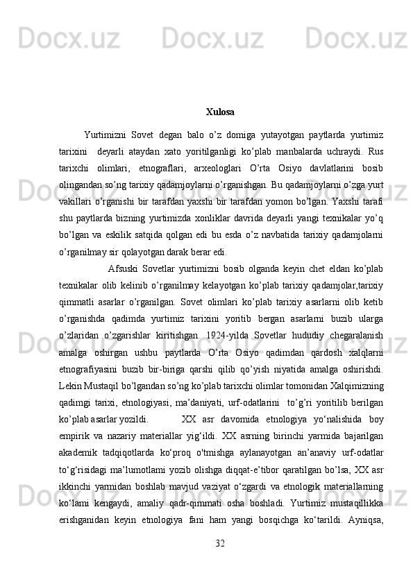 Xulosa
Yurtimizni   Sovet   degan   balo   o’z   domiga   yutayotgan   paytlarda   yurtimiz
tarixini     deyarli   ataydan   xato   yoritilganligi   ko’plab   manbalarda   uchraydi.   Rus
tarixchi   olimlari,   etnograflari,   arxeologlari   O’rta   Osiyo   davlatlarini   bosib
olingandan so’ng tarixiy qadamjoylarni o’rganishgan. Bu qadamjoylarni o’zga yurt
vakillari   o’rganishi   bir   tarafdan   yaxshi   bir   tarafdan  yomon   bo’lgan.   Yaxshi   tarafi
shu   paytlarda   bizning   yurtimizda   xonliklar   davrida   deyarli   yangi   texnikalar   yo’q
bo’lgan   va   eskilik   satqida   qolgan   edi   bu   esda   o’z   navbatida   tarixiy   qadamjolarni
o’rganilmay sir qolayotgan darak berar edi. 
Afsuski   Sovetlar   yurtimizni   bosib   olganda   keyin   chet   eldan   ko’plab
texnikalar   olib   kelinib   o’rganilmay   kelayotgan   ko’plab   tarixiy   qadamjolar,tarixiy
qimmatli   asarlar   o’rganilgan.   Sovet   olimlari   ko’plab   tarixiy   asarlarni   olib   ketib
o’rganishda   qadimda   yurtimiz   tarixini   yoritib   bergan   asarlarni   buzib   ularga
o’zlaridan   o’zgarishlar   kiritishgan.   1924-yilda   Sovetlar   hududiy   chegaralanish
amalga   oshirgan   ushbu   paytlarda   O’rta   Osiyo   qadimdan   qardosh   xalqlarni
etnografiyasini   buzib   bir-biriga   qarshi   qilib   qo’yish   niyatida   amalga   oshirishdi.
Lekin Mustaqil bo’lgandan so’ng ko’plab tarixchi olimlar tomonidan Xalqimizning
qadimgi   tarixi,   etnologiyasi,   ma’daniyati,   urf-odatlarini     to’g’ri   yoritilib   berilgan
ko’plab asarlar yozildi.   XX   asr   davomida   etnologiya   yo‘nalishida   boy
empirik   va   nazariy   materiallar   yig‘ildi.   XX   asrning   birinchi   yarmida   bajarilgan
akademik   tadqiqotlarda   ko‘proq   o'tmishga   aylanayotgan   an’anaviy   urf-odatlar
to‘g‘risidagi   ma’lumotlami   yozib   olishga   diqqat-e’tibor   qaratilgan  bo’lsa,   XX   asr
ikkinchi   yarmidan   boshlab   mavjud   vaziyat   o‘zgardi   va   etnologik   materiallarning
ko‘lami   kengaydi,   amaliy   qadr-qimmati   osha   boshladi.   Yurtimiz   mustaqillikka
erishganidan   keyin   etnologiya   fani   ham   yangi   bosqichga   ko‘tarildi.   Ayniqsa,
32 