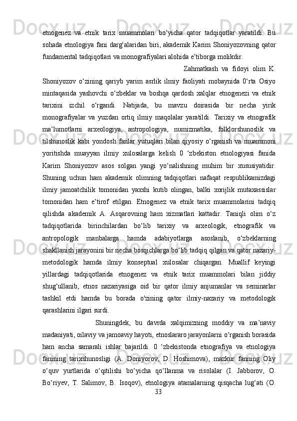 etnogenez   va   etnik   tarix   muammolari   bo‘yicha   qator   tadqiqotlar   yaratildi.   Bu
sohada  etnologiya  fani   darg‘alaridan  biri,  akademik Karim   Shoniyozovning  qator
fundamental tadqiqotlari va monografiyalari alohida e’tiborga molikdir. 
Zahmatkash   va   fidoyi   olim   K.
Shoniyozov   o‘zining   qariyb   yarim   asrlik   ilmiy   faoliyati   mobaynida   0‘rta   Osiyo
mintaqasida   yashovchi   o‘zbeklar   va   boshqa   qardosh   xalqlar   etnogenezi   va   etnik
tarixini   izchil   o‘rgandi.   Natijada,   bu   mavzu   doirasida   bir   necha   yirik
monografiyalar   va   yuzdan   ortiq   ilmiy   maqolalar   yaratildi.   Tarixiy   va   etnografik
ma’lumotlarni   arxeologiya,   antropologiya,   numizmatika,   folklorshunoslik   va
tilshunoslik   kabi   yondosh   fanlar   yutuqlari   bilan   qiyosiy   o‘rganish   va   muammoni
yoritishda   muayyan   ilmiy   xulosalarga   kelish   0   ‘zbekiston   etnologiyasi   fanida
Karim   Shoniyozov   asos   solgan   yangi   yo‘nalishning   muhim   bir   xususiyatidir.
Shuning   uchun   ham   akademik   olimning   tadqiqotlari   nafaqat   respublikamizdagi
ilmiy   jamoatchilik   tomonidan   yaxshi   kutib   olingan,   balki   xorijlik   mutaxassislar
tomonidan   ham   e’tirof   etilgan.   Etnogenez   va   etnik   tarix   muammolarini   tadqiq
qilishda   akademik   A.   Asqarovning   ham   xizmatlari   kattadir.   Taniqli   olim   o‘z
tadqiqotlarida   birinchilardan   bo‘lib   tarixiy   va   arxeologik,   etnografik   va
antropologik   manbalarga   hamda   adabiyotlarga   asoslanib,   o‘zbeklarning
shakllanish jarayonini bir necha bosqichlarga bo‘lib tadqiq qilgan va qator nazariy-
metodologik   hamda   ilmiy   konseptual   xulosalar   chiqargan.   Muallif   keyingi
yillardagi   tadqiqotlarida   etnogenez   va   etnik   tarix   muammolari   bilan   jiddiy
shug‘ullanib,   etnos   nazariyasiga   oid   bir   qator   ilmiy   anjumanlar   va   seminarlar
tashkil   etdi   hamda   bu   borada   o'zining   qator   ilmiy-nazariy   va   metodologik
qarashlarini ilgari surdi. 
Shuningdek,   bu   davrda   xalqimizning   moddiy   va   ma’naviy
madaniyati, oilaviy va jamoaviy hayoti, etnoslararo jarayonlarni o‘rganish borasida
ham   ancha   samarali   ishlar   bajarildi.   0   ‘zbekistonda   etnografiya   va   etnologiya
fanining   tarixshunosligi   (A.   Doniyorov,   D.   Hoshimova),   mazkur   fanning   Oliy
o‘quv   yurtlarida   o‘qitilishi   bo‘yicha   qo‘llanma   va   risolalar   (I.   Jabborov,   O.
Bo‘riyev,   T.   Salimov,   B.   Isoqov),   etnologiya   atamalarning   qisqacha   lug‘ati   (O.
33 