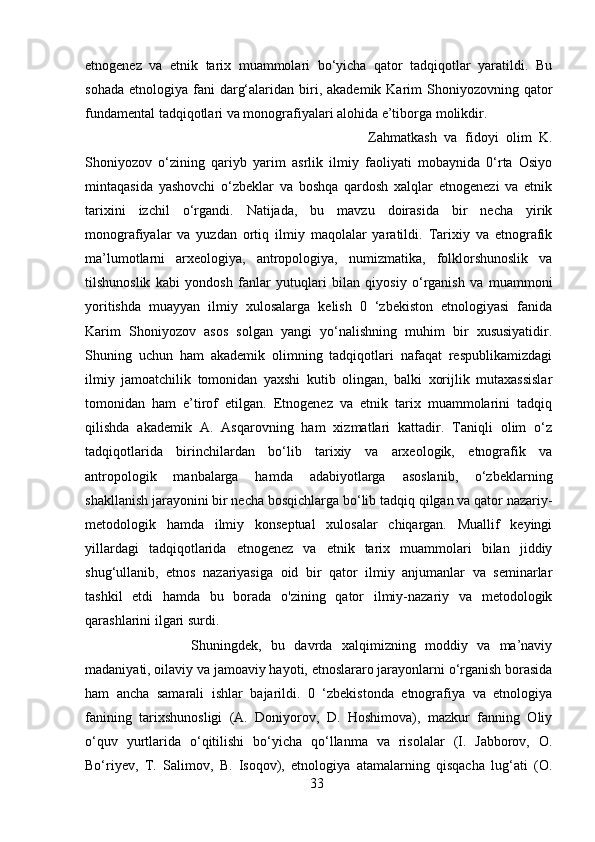 etnogenez   va   etnik   tarix   muammolari   bo‘yicha   qator   tadqiqotlar   yaratildi.   Bu
sohada  etnologiya  fani   darg‘alaridan  biri,  akademik Karim   Shoniyozovning  qator
fundamental tadqiqotlari va monografiyalari alohida e’tiborga molikdir. 
Zahmatkash   va   fidoyi   olim   K.
Shoniyozov   o‘zining   qariyb   yarim   asrlik   ilmiy   faoliyati   mobaynida   0‘rta   Osiyo
mintaqasida   yashovchi   o‘zbeklar   va   boshqa   qardosh   xalqlar   etnogenezi   va   etnik
tarixini   izchil   o‘rgandi.   Natijada,   bu   mavzu   doirasida   bir   necha   yirik
monografiyalar   va   yuzdan   ortiq   ilmiy   maqolalar   yaratildi.   Tarixiy   va   etnografik
ma’lumotlarni   arxeologiya,   antropologiya,   numizmatika,   folklorshunoslik   va
tilshunoslik   kabi   yondosh   fanlar   yutuqlari   bilan   qiyosiy   o‘rganish   va   muammoni
yoritishda   muayyan   ilmiy   xulosalarga   kelish   0   ‘zbekiston   etnologiyasi   fanida
Karim   Shoniyozov   asos   solgan   yangi   yo‘nalishning   muhim   bir   xususiyatidir.
Shuning   uchun   ham   akademik   olimning   tadqiqotlari   nafaqat   respublikamizdagi
ilmiy   jamoatchilik   tomonidan   yaxshi   kutib   olingan,   balki   xorijlik   mutaxassislar
tomonidan   ham   e’tirof   etilgan.   Etnogenez   va   etnik   tarix   muammolarini   tadqiq
qilishda   akademik   A.   Asqarovning   ham   xizmatlari   kattadir.   Taniqli   olim   o‘z
tadqiqotlarida   birinchilardan   bo‘lib   tarixiy   va   arxeologik,   etnografik   va
antropologik   manbalarga   hamda   adabiyotlarga   asoslanib,   o‘zbeklarning
shakllanish jarayonini bir necha bosqichlarga bo‘lib tadqiq qilgan va qator nazariy-
metodologik   hamda   ilmiy   konseptual   xulosalar   chiqargan.   Muallif   keyingi
yillardagi   tadqiqotlarida   etnogenez   va   etnik   tarix   muammolari   bilan   jiddiy
shug‘ullanib,   etnos   nazariyasiga   oid   bir   qator   ilmiy   anjumanlar   va   seminarlar
tashkil   etdi   hamda   bu   borada   o'zining   qator   ilmiy-nazariy   va   metodologik
qarashlarini ilgari surdi. 
Shuningdek,   bu   davrda   xalqimizning   moddiy   va   ma’naviy
madaniyati, oilaviy va jamoaviy hayoti, etnoslararo jarayonlarni o‘rganish borasida
ham   ancha   samarali   ishlar   bajarildi.   0   ‘zbekistonda   etnografiya   va   etnologiya
fanining   tarixshunosligi   (A.   Doniyorov,   D.   Hoshimova),   mazkur   fanning   Oliy
o‘quv   yurtlarida   o‘qitilishi   bo‘yicha   qo‘llanma   va   risolalar   (I.   Jabborov,   O.
Bo‘riyev,   T.   Salimov,   B.   Isoqov),   etnologiya   atamalarning   qisqacha   lug‘ati   (O.
33