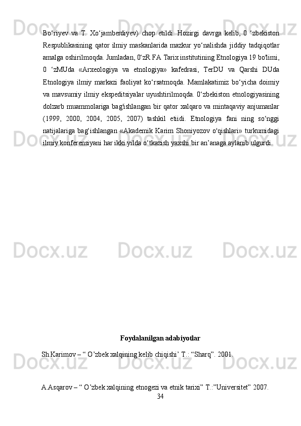 Bo‘riyev   va   T.   Xo‘jamberdiyev)   chop   etildi.   Hozirgi   davrga   kelib,   0   ‘zbekiston
Respublikasining   qator   ilmiy   maskanlarida   mazkur   yo‘nalishda   jiddiy   tadqiqotlar
amalga oshirilmoqda. Jumladan, 0‘zR FA Tarix institutining Etnologiya 19 bo'limi,
0   ‘zMUda   «Arxeologiya   va   etnologiya»   kafedrasi,   TerDU   va   Qarshi   DUda
Etnologiya   ilmiy   markazi   faoliyat   ko‘rsatmoqda.   Mamlakatimiz   bo‘yicha   doimiy
va mavsumiy ilmiy ekspeditsiyalar uyushtirilmoqda. 0‘zbekiston etnologiyasining
dolzarb muammolariga bag'ishlangan  bir  qator xalqaro va mintaqaviy anjumanlar
(1999,   2000,   2004,   2005,   2007)   tashkil   etiidi.   Etnologiya   fani   ning   so‘nggi
natijalariga   bag‘ishlangan   «Akademik   Karim   Shoniyozov   o'qishlari»   turkumidagi
ilmiy konferensiyani har ikki yilda o‘tkazish yaxshi bir an’anaga aylanib ulgurdi.
Foydalanilgan adabiyotlar
Sh.Karimov – “ O’zbek xalqining kelib chiqishi’ T.: “Sharq”.  2001. 
A.Asqarov – “ O’zbek xalqining etnogezi va etnik tarixi” T.:”Universitet” 2007. 
34 