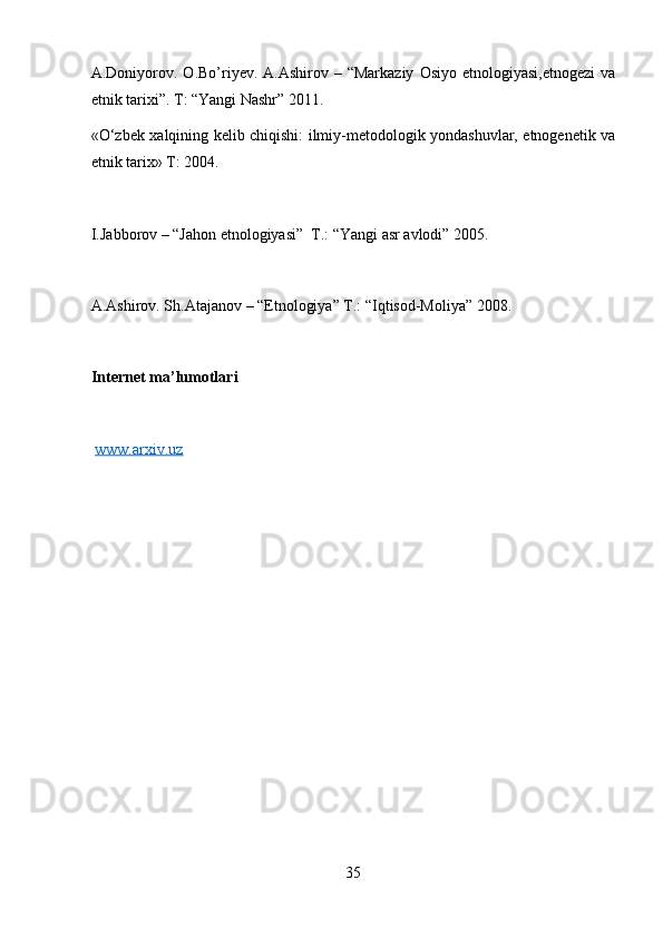 A.Doniyorov.  O.Bo’riyev. A.Ashirov  – “Markaziy   Osiyo  etnologiyasi,etnogezi   va
etnik tarixi”. T: “Yangi Nashr” 2011.
«O‘zbek xalqining kelib chiqishi: ilmiy-metodologik yondashuvlar, etnogenetik va
etnik tarix» T: 2004.
I.Jabborov – “Jahon etnologiyasi”  T.: “Yangi asr avlodi” 2005.
A.Ashirov. Sh.Atajanov – “Etnologiya” T.: “Iqtisod-Moliya” 2008. 
Internet ma’lumotlari
www.arxiv.uz
35 