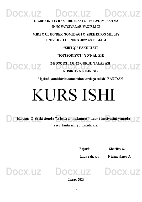 O‘ZBEKISTON RESPUBLIKASI OLIY TA’LIM, FAN VA
INNOVATSIYALAR VAZIRLIGI
MIRZO ULUG BEK NOMIDAGI O ZBEKISTON MILLIYʻ ʻ
UNIVERSITETINING JIZZ А X FILI А LI
 “SIRTQI” F А KULTETI
 “IQTISODIYOT” YO N	
ʻ А LISHI 
2-BOSQICH 551-22-GURUH TALABASI 
NOSIROV SIROJNING
“Iqtisodiyotni davlat tomonidan tartibga solish” F А NID А N
KURS ISHI
Mavzu:  O‘zbekistonda "Elektron hukumat" tizimi faoliyatini yanada
rivojlantirish yo‘nalishlari.
Bajardi:                     Sharifov S.
Ilmiy rahbar:           Nizamitdinov A
Jizzax-2024
1 