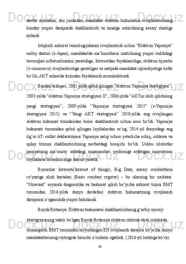 davlat   siyosatini,   shu   jumladan,   mamlakat   elektron   hukumatini   rivojlantirishning
bunday   yuqori   darajasida   shakllantirish   va   amalga   oshirishning   asosiy   shartiga
aylandi.
Istiqbolli axborot texnologiyalarini rivojlantirish uchun “Elektron Yaponiya”
milliy   dasturi   (e-Japan),   mamlakatda   ma lumotlarni   uzatishning   yuqori   tezlikdagiʼ
tarmoqlari infratuzilmasini yaratishga, Internetdan foydalanishga, elektron tijoratni
(e-commerce) rivojlantirishga qaratilgan va natijada mamlakat iqtisodiyotiga turtki
bo lib, AKT sohasida tizimdan foydalanish arzonlashtiradi.	
ʻ
Bundan tashqari, 2001 yilda qabul qilingan “elektron Yaponiya strategiyasi”,
2003-yilda “elektron Yaponiya strategiyasi II”, 2006-yilda “AKTni isloh qilishning
yangi   strategiyasi”,   2009-yilda   “Yaponiya   strategiyasi   2015”   (e-Yaponiya
strategiyasi   2015)   va   “Yangi   AKT   strategiyasi”   2010-yilda   eng   rivojlangan
elektron   hukumat   tizimlaridan   birini   shakllantirish   uchun   asos   bo ldi.   Yaponiya	
ʻ
hukumati   tomonidan   qabul   qilingan   loyihalardan   so ng,   2014-yil   dunyodagi   eng	
ʻ
ilg or AT- millat deklaratsiyasi Yaponiya xalqi uchun yetarlicha ochiq, oshkora va	
ʻ
qulay   tizimni   shakllantirishning   navbatdagi   bosqichi   bo ldi.   Ushbu   islohotlar	
ʻ
jamiyatning   ma’muriy   sohadagi   muammolari   yechimiga   aylangan   innovatsion
loyihalarni birlashtirishga sharoit yaratdi. 
Buyumlar   Interneti(Internet   of   things),   Big   Data,   asosiy   rezidentlarni
ro yxatga   olish   kartalari   (Basic   resident   register)   –   bu   ularning   bir   nechtasi.	
ʻ
“Nowcast”   seysmik   diagnostika   va   bashorat   qilish   bo yicha   axborot   tizimi   BMT	
ʻ
tomonidan   2016-yilda   dunyo   davlatlari   elektron   hukumatining   rivojlanish
darajasini o rganishda yuqori baholandi.	
ʻ
Buyuk Britaniya. Elektron hukumatni shakllantirishning g arbiy siyosiy	
ʻ
strategiyasining vakili bo lgan Buyuk Britaniya elektron ishtirok etish indeksida,	
ʻ
shuningdek, BMT tomonidan tayyorlangan EH rivojlanish darajasi bo yicha dunyo	
ʻ
mamlakatlarining reytingida birinchi o rinlarni egalladi. (2016-yil holatiga ko ra).	
ʻ ʻ
10 