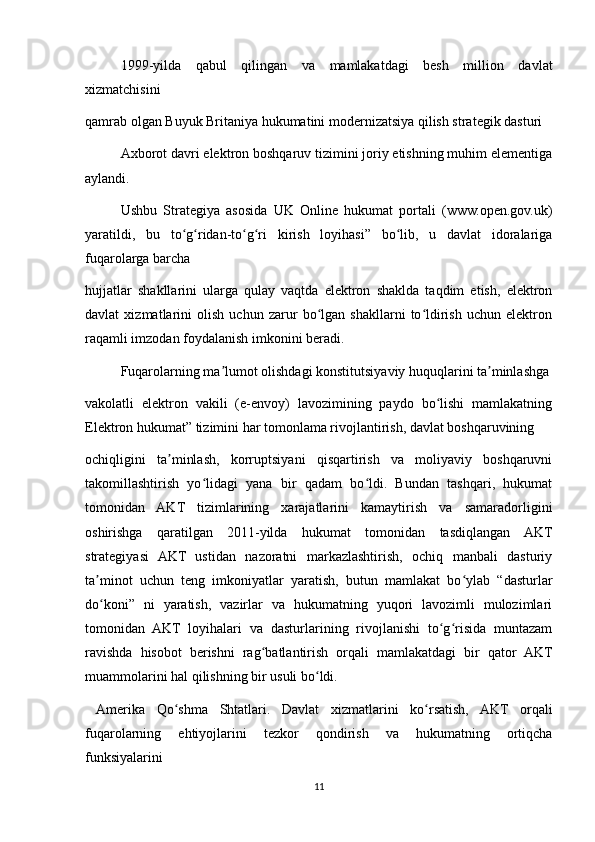 1999-yilda   qabul   qilingan   va   mamlakatdagi   besh   million   davlat
xizmatchisini
qamrab olgan Buyuk Britaniya hukumatini modernizatsiya qilish strategik dasturi
Axborot davri elektron boshqaruv tizimini joriy etishning muhim elementiga
aylandi.
Ushbu   Strategiya   asosida   UK   Online   hukumat   portali   (www.open.gov.uk)
yaratildi,   bu   to g ridan-to g ri   kirish   loyihasi”   bo lib,   u   davlat   idoralarigaʻ ʻ ʻ ʻ ʻ
fuqarolarga barcha
hujjatlar   shakllarini   ularga   qulay   vaqtda   elektron   shaklda   taqdim   etish,   elektron
davlat   xizmatlarini   olish   uchun   zarur   bo lgan   shakllarni   to ldirish   uchun   elektron	
ʻ ʻ
raqamli imzodan foydalanish imkonini beradi.
Fuqarolarning ma lumot olishdagi konstitutsiyaviy huquqlarini ta minlashga	
ʼ ʼ
vakolatli   elektron   vakili   (e-envoy)   lavozimining   paydo   bo lishi   mamlakatning	
ʻ
Elektron hukumat” tizimini har tomonlama rivojlantirish, davlat boshqaruvining
ochiqligini   ta minlash,   korruptsiyani   qisqartirish   va   moliyaviy   boshqaruvni	
ʼ
takomillashtirish   yo lidagi   yana   bir   qadam   bo ldi.   Bundan   tashqari,   hukumat	
ʻ ʻ
tomonidan   AKT   tizimlarining   xarajatlarini   kamaytirish   va   samaradorligini
oshirishga   qaratilgan   2011-yilda   hukumat   tomonidan   tasdiqlangan   AKT
strategiyasi   AKT   ustidan   nazoratni   markazlashtirish,   ochiq   manbali   dasturiy
ta minot   uchun   teng   imkoniyatlar   yaratish,   butun   mamlakat   bo ylab   “dasturlar	
ʼ ʻ
do koni”   ni   yaratish,   vazirlar   va   hukumatning   yuqori   lavozimli   mulozimlari
ʻ
tomonidan   AKT   loyihalari   va   dasturlarining   rivojlanishi   to g risida   muntazam	
ʻ ʻ
ravishda   hisobot   berishni   rag batlantirish   orqali   mamlakatdagi   bir   qator   AKT	
ʻ
muammolarini hal qilishning bir usuli bo ldi.	
ʻ
  Amerika   Qo shma   Shtatlari.   Davlat   xizmatlarini   ko rsatish,   AKT   orqali	
ʻ ʻ
fuqarolarning   ehtiyojlarini   tezkor   qondirish   va   hukumatning   ortiqcha
funksiyalarini
11