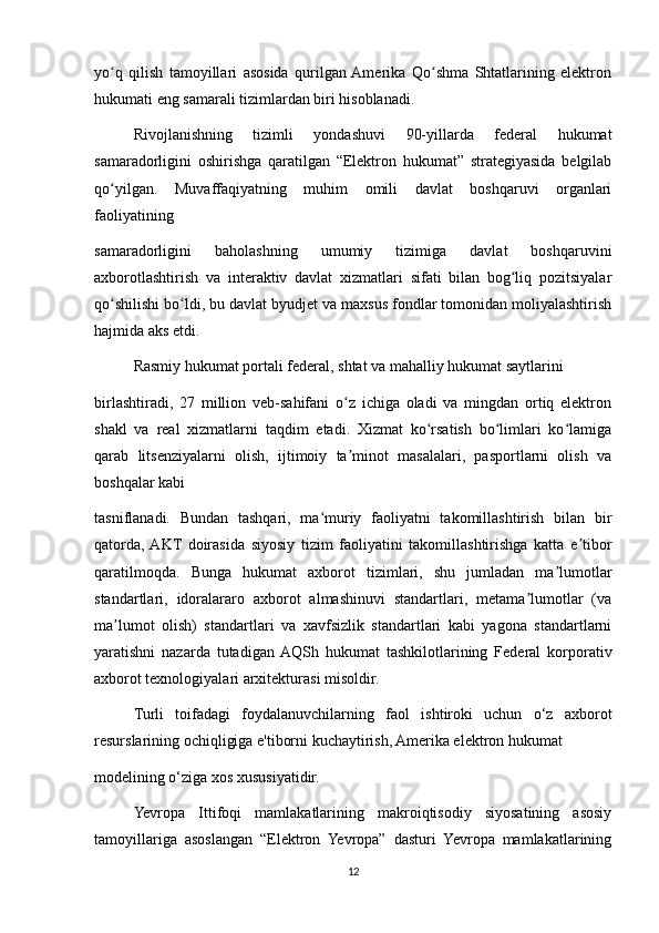 yo q   qilish   tamoyillari   asosida   qurilgan  Amerika   Qo shma   Shtatlarining   elektronʻ ʻ
hukumati eng samarali tizimlardan biri hisoblanadi.
Rivojlanishning   tizimli   yondashuvi   90-yillarda   federal   hukumat
samaradorligini   oshirishga   qaratilgan   “Elektron   hukumat”   strategiyasida   belgilab
qo yilgan.   Muvaffaqiyatning   muhim   omili   davlat   boshqaruvi   organlari
ʻ
faoliyatining
samaradorligini   baholashning   umumiy   tizimiga   davlat   boshqaruvini
axborotlashtirish   va   interaktiv   davlat   xizmatlari   sifati   bilan   bog liq   pozitsiyalar	
ʻ
qo shilishi bo ldi, bu davlat byudjet va maxsus fondlar tomonidan moliyalashtirish	
ʻ ʻ
hajmida aks etdi.
Rasmiy hukumat portali federal, shtat va mahalliy hukumat saytlarini
birlashtiradi,   27   million   veb-sahifani   o z   ichiga   oladi   va   mingdan   ortiq   elektron	
ʻ
shakl   va   real   xizmatlarni   taqdim   etadi.   Xizmat   ko rsatish   bo limlari   ko lamiga	
ʻ ʻ ʻ
qarab   litsenziyalarni   olish,   ijtimoiy   ta minot   masalalari,   pasportlarni   olish   va	
ʼ
boshqalar kabi
tasniflanadi.   Bundan   tashqari,   ma muriy   faoliyatni   takomillashtirish   bilan   bir	
ʻ
qatorda,  AKT   doirasida   siyosiy   tizim   faoliyatini   takomillashtirishga   katta   e tibor	
ʼ
qaratilmoqda.   Bunga   hukumat   axborot   tizimlari,   shu   jumladan   ma lumotlar	
ʼ
standartlari,   idoralararo   axborot   almashinuvi   standartlari,   metama lumotlar   (va	
ʼ
ma lumot   olish)   standartlari   va   xavfsizlik   standartlari   kabi   yagona   standartlarni	
ʼ
yaratishni   nazarda   tutadigan  AQSh   hukumat   tashkilotlarining   Federal   korporativ
axborot texnologiyalari arxitekturasi misoldir.
Turli   toifadagi   foydalanuvchilarning   faol   ishtiroki   uchun   o‘z   axborot
resurslarining ochiqligiga e'tiborni kuchaytirish, Amerika elektron hukumat
modelining o‘ziga xos xususiyatidir. 
Yevropa   Ittifoqi   mamlakatlarining   makroiqtisodiy   siyosatining   asosiy
tamoyillariga   asoslangan   “Elektron   Yevropa”   dasturi   Yevropa   mamlakatlarining
12 