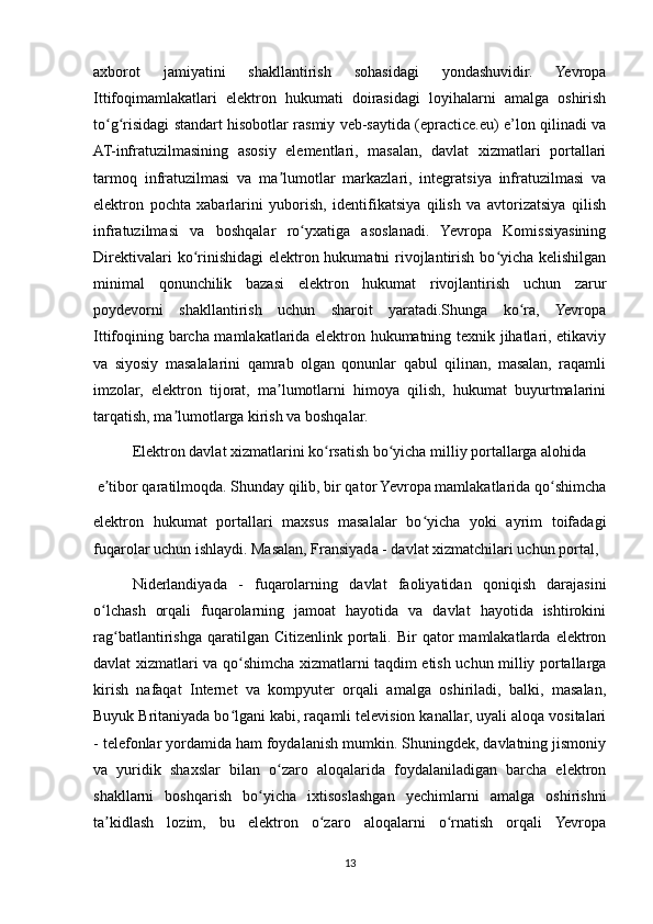 axborot   jamiyatini   shakllantirish   sohasidagi   yondashuvidir.   Yevropa
Ittifoqimamlakatlari   elektron   hukumati   doirasidagi   loyihalarni   amalga   oshirish
to g risidagi standart hisobotlar rasmiy veb-saytida (epractice.eu) e’lon qilinadi vaʻ ʻ
AT-infratuzilmasining   asosiy   elementlari,   masalan,   davlat   xizmatlari   portallari
tarmoq   infratuzilmasi   va   ma lumotlar   markazlari,   integratsiya   infratuzilmasi   va	
ʼ
elektron   pochta   xabarlarini   yuborish,   identifikatsiya   qilish   va   avtorizatsiya   qilish
infratuzilmasi   va   boshqalar   ro yxatiga   asoslanadi.   Yevropa   Komissiyasining	
ʻ
Direktivalari  ko rinishidagi  elektron hukumatni rivojlantirish bo yicha kelishilgan	
ʻ ʻ
minimal   qonunchilik   bazasi   elektron   hukumat   rivojlantirish   uchun   zarur
poydevorni   shakllantirish   uchun   sharoit   yaratadi.Shunga   ko ra,   Yevropa	
ʻ
Ittifoqining barcha mamlakatlarida elektron hukumatning texnik jihatlari, etikaviy
va   siyosiy   masalalarini   qamrab   olgan   qonunlar   qabul   qilinan,   masalan,   raqamli
imzolar,   elektron   tijorat,   ma lumotlarni   himoya   qilish,   hukumat   buyurtmalarini	
ʼ
tarqatish, ma lumotlarga kirish va boshqalar.	
ʼ
Elektron davlat xizmatlarini ko rsatish bo yicha milliy portallarga alohida	
ʻ ʻ
 e tibor qaratilmoqda. Shunday qilib, bir qator Yevropa mamlakatlarida qo shimcha	
ʼ ʻ
elektron   hukumat   portallari   maxsus   masalalar   bo yicha   yoki   ayrim   toifadagi	
ʻ
fuqarolar uchun ishlaydi. Masalan, Fransiyada - davlat xizmatchilari uchun portal,
Niderlandiyada   -   fuqarolarning   davlat   faoliyatidan   qoniqish   darajasini
o lchash   orqali   fuqarolarning   jamoat   hayotida   va   davlat   hayotida   ishtirokini	
ʻ
rag batlantirishga  qaratilgan  Citizenlink  portali.  Bir   qator   mamlakatlarda   elektron	
ʻ
davlat xizmatlari va qo shimcha xizmatlarni taqdim etish uchun milliy portallarga	
ʻ
kirish   nafaqat   Internet   va   kompyuter   orqali   amalga   oshiriladi,   balki,   masalan,
Buyuk Britaniyada bo lgani kabi, raqamli television kanallar, uyali aloqa vositalari
ʻ
- telefonlar yordamida ham foydalanish mumkin. Shuningdek, davlatning jismoniy
va   yuridik   shaxslar   bilan   o zaro   aloqalarida   foydalaniladigan   barcha   elektron	
ʻ
shakllarni   boshqarish   bo yicha   ixtisoslashgan   yechimlarni   amalga   oshirishni	
ʻ
ta kidlash   lozim,   bu   elektron   o zaro   aloqalarni   o rnatish   orqali   Yevropa	
ʼ ʻ ʻ
13