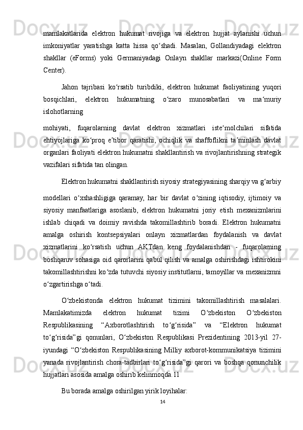 mamlakatlarida   elektron   hukumat   rivojiga   va   elektron   hujjat   aylanishi   uchun
imkoniyatlar   yaratishga   katta   hissa   qo shadi.   Masalan,   Gollandiyadagi   elektronʻ
shakllar   (eForms)   yoki   Germaniyadagi   Onlayn   shakllar   markazi(Online   Form
Center).
Jahon   tajribasi   ko rsatib   turibdiki,   elektron   hukumat   faoliyatining   yuqori	
ʻ
bosqichlari,   elektron   hukumatning   o zaro   munosabatlari   va   ma muriy	
ʻ ʻ
islohotlarning
mohiyati,   fuqarolarning   davlat   elektron   xizmatlari   iste molchilari   sifatida	
ʻ
ehtiyojlariga   ko proq   e tibor   qaratishi,   ochiqlik   va   shaffoflikni   ta minlash   davlat	
ʻ ʼ ʼ
organlari faoliyati elektron hukumatni shakllantirish va rivojlantirishning strategik
vazifalari sifatida tan olingan.
Elektron hukumatni shakllantirish siyosiy strategiyasining sharqiy va g arbiy	
ʻ
modellari   o xshashligiga   qaramay,   har   bir   davlat   o zining   iqtisodiy,   ijtimoiy   va	
ʻ ʻ
siyosiy   manfaatlariga   asoslanib,   elektron   hukumatni   joriy   etish   mexanizmlarini
ishlab   chiqadi   va   doimiy   ravishda   takomillashtirib   boradi.   Elektron   hukumatni
amalga   oshirish   kontsepsiyalari   onlayn   xizmatlardan   foydalanish   va   davlat
xizmatlarini   ko rsatish   uchun   AKTdan   keng   foydalanishdan   -   fuqarolarning	
ʻ
boshqaruv sohasiga oid qarorlarini qabul qilish va amalga oshirishdagi ishtirokini
takomillashtirishni ko zda tutuvchi siyosiy institutlarni, tamoyillar va meхanizmni	
ʻ
o zgartirishga o tadi. 	
ʻ ʻ
O zbekistonda   elektron   hukumat   tizimini   takomillashtirish   masalalari.	
ʻ
Mamlakatimizda   elektron   hukumat   tizimi   O zbekiston   O zbekiston	
ʻ ʻ
Respublikasining   “Axborotlashtirish   to g risida”   va   “Elektron   hukumat	
ʻ ʻ
to g risida”gi   qonunlari,   O zbekiston   Respublikasi   Prezidentining   2013-yil   27-	
ʻ ʻ ʻ
iyundagi   “O zbekiston   Respublikasining   Milliy   axborot-kommunikatsiya   tizimini	
ʻ
yanada   rivojlantirish   chora-tadbirlari   to g risida”gi   qarori   va   boshqa   qonunchilik	
ʻ ʻ
hujjatlari asosida amalga oshirib kelinmoqda.11
Bu borada amalga oshirilgan yirik loyihalar:
14 