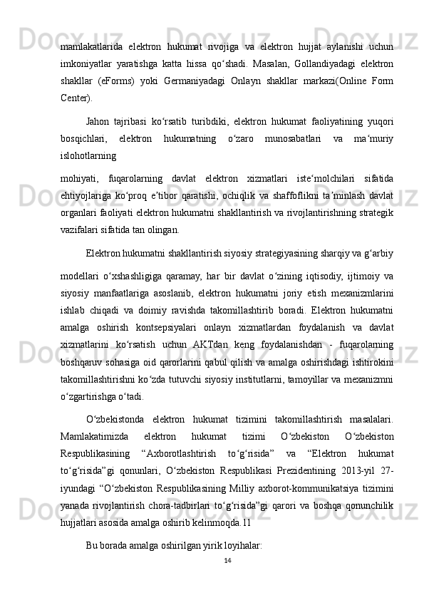 mamlakatlarida   elektron   hukumat   rivojiga   va   elektron   hujjat   aylanishi   uchun
imkoniyatlar   yaratishga   katta   hissa   qo shadi.   Masalan,   Gollandiyadagi   elektronʻ
shakllar   (eForms)   yoki   Germaniyadagi   Onlayn   shakllar   markazi(Online   Form
Center).
Jahon   tajribasi   ko rsatib   turibdiki,   elektron   hukumat   faoliyatining   yuqori	
ʻ
bosqichlari,   elektron   hukumatning   o zaro   munosabatlari   va   ma muriy	
ʻ ʻ
islohotlarning
mohiyati,   fuqarolarning   davlat   elektron   xizmatlari   iste molchilari   sifatida	
ʻ
ehtiyojlariga   ko proq   e tibor   qaratishi,   ochiqlik   va   shaffoflikni   ta minlash   davlat	
ʻ ʼ ʼ
organlari faoliyati elektron hukumatni shakllantirish va rivojlantirishning strategik
vazifalari sifatida tan olingan.
Elektron hukumatni shakllantirish siyosiy strategiyasining sharqiy va g arbiy	
ʻ
modellari   o xshashligiga   qaramay,   har   bir   davlat   o zining   iqtisodiy,   ijtimoiy   va	
ʻ ʻ
siyosiy   manfaatlariga   asoslanib,   elektron   hukumatni   joriy   etish   mexanizmlarini
ishlab   chiqadi   va   doimiy   ravishda   takomillashtirib   boradi.   Elektron   hukumatni
amalga   oshirish   kontsepsiyalari   onlayn   xizmatlardan   foydalanish   va   davlat
xizmatlarini   ko rsatish   uchun   AKTdan   keng   foydalanishdan   -   fuqarolarning	
ʻ
boshqaruv sohasiga oid qarorlarini qabul qilish va amalga oshirishdagi ishtirokini
takomillashtirishni ko zda tutuvchi siyosiy institutlarni, tamoyillar va meхanizmni	
ʻ
o zgartirishga o tadi. 	
ʻ ʻ
O zbekistonda   elektron   hukumat   tizimini   takomillashtirish   masalalari.	
ʻ
Mamlakatimizda   elektron   hukumat   tizimi   O zbekiston   O zbekiston	
ʻ ʻ
Respublikasining   “Axborotlashtirish   to g risida”   va   “Elektron   hukumat	
ʻ ʻ
to g risida”gi   qonunlari,   O zbekiston   Respublikasi   Prezidentining   2013-yil   27-	
ʻ ʻ ʻ
iyundagi   “O zbekiston   Respublikasining   Milliy   axborot-kommunikatsiya   tizimini	
ʻ
yanada   rivojlantirish   chora-tadbirlari   to g risida”gi   qarori   va   boshqa   qonunchilik	
ʻ ʻ
hujjatlari asosida amalga oshirib kelinmoqda.11
Bu borada amalga oshirilgan yirik loyihalar:
14