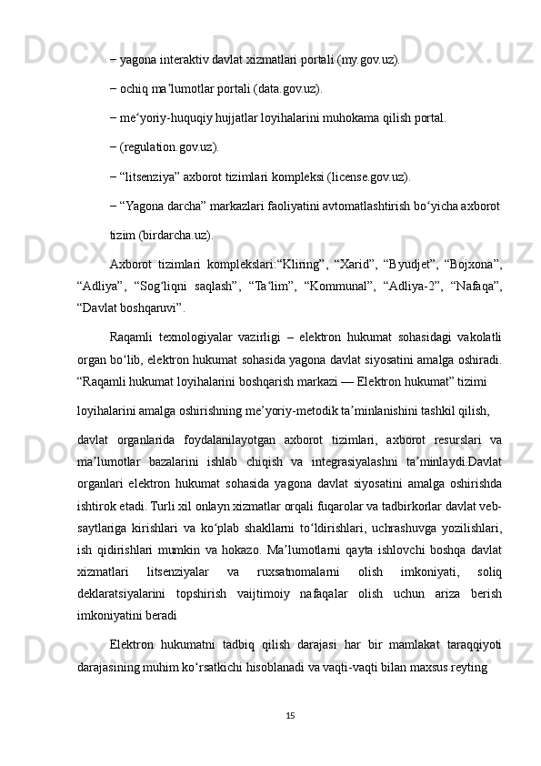 − yagona interaktiv davlat xizmatlari portali (my.gov.uz).
− ochiq ma lumotlar portali (data.gov.uz).ʼ
− me yoriy-huquqiy hujjatlar loyihalarini muhokama qilish portal.	
ʻ
− (regulation.gov.uz).
− “litsenziya” axborot tizimlari kompleksi (license.gov.uz).
− “Yagona darcha” markazlari faoliyatini avtomatlashtirish bo yicha axborot	
ʻ
tizim (birdarcha.uz).
Axborot   tizimlari   komplekslari:“Kliring”,   “Xarid”,   “Byudjet”,   “Bojxona”,
“Adliya”,   “Sog liqni   saqlash”,   “Ta lim”,   “Kommunal”,   “Adliya-2”,   “Nafaqa”,	
ʻ ʻ
“Davlat boshqaruvi”.
Raqamli   texnologiyalar   vazirligi   –   elektron   hukumat   sohasidagi   vakolatli
organ bo lib, elektron hukumat sohasida yagona davlat siyosatini amalga oshiradi.	
ʻ
“Raqamli hukumat loyihalarini boshqarish markazi — Elektron hukumat” tizimi
loyihalarini amalga oshirishning me’yoriy-metodik ta minlanishini tashkil qilish,	
ʼ
davlat   organlarida   foydalanilayotgan   axborot   tizimlari,   axborot   resurslari   va
ma lumotlar   bazalarini   ishlab   chiqish   va   integrasiyalashni   ta minlaydi.Davlat	
ʼ ʼ
organlari   elektron   hukumat   sohasida   yagona   davlat   siyosatini   amalga   oshirishda
ishtirok etadi. Turli xil onlayn xizmatlar orqali fuqarolar va tadbirkorlar davlat veb-
saytlariga   kirishlari   va   ko plab   shakllarni   to ldirishlari,   uchrashuvga   yozilishlari,	
ʻ ʻ
ish   qidirishlari   mumkin   va   hokazo.   Ma lumotlarni   qayta   ishlovchi   boshqa   davlat	
ʼ
xizmatlari   litsenziyalar   va   ruxsatnomalarni   olish   imkoniyati,   soliq
deklaratsiyalarini   topshirish   vaijtimoiy   nafaqalar   olish   uchun   ariza   berish
imkoniyatini beradi
Elektron   hukumatni   tadbiq   qilish   darajasi   har   bir   mamlakat   taraqqiyoti
darajasining muhim ko rsatkichi hisoblanadi va vaqti-vaqti bilan maxsus reyting	
ʻ
15 