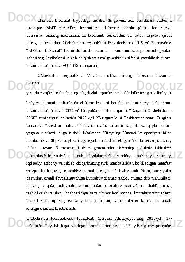 Elektron   hukumat   tayyorligi   indeksi   (E-government   Readiness   Index)ni
tuzadigan   BMT   ekspertlari   tomonidan   o lchanadi.   Ushbu   global   tendentsiyaʻ
doirasida,   bizning   mamlakatimiz   hukumati   tomonidan   bir   qator   hujjatlar   qabul
qilingan. Jumladan:  O zbеkiston rеspublikasi  Prezidentining 2019-yil 21-maydagi	
ʻ
“Elеktron   hukumat”   tizimi   doirasida   axborot   —   kommunikatsiya   tеxnologiyalari
sohasidagi loyihalarni ishlab chiqish va amalga oshirish sifatini yaxshilash chora-
tadbirlari to g risida PQ-4328-son qarori;	
ʻ ʻ
O zbеkiston   rеspublikasi   Vazirlar   mahkamasining   “Elеktron   hukumat	
ʻ
tizimini
yanada rivojlantirish, shuningdеk, davlat organlari va tashkilotlarining o z faoliyati	
ʻ
bo yicha   jamoatchilik   oldida   elеktron   hisobot   bеrishi   tartibini   joriy   etish   chora-	
ʻ
tadbirlari to g risida” 2020-yil 16-iyuldagi 444-son qarori. “Raqamli O zbekiston –	
ʻ ʻ ʻ
2030”   strategiyasi   doirasida   2022   -yil   27-avgust   kuni  Toshkent   viloyati   Zangiota
tumanida   “Elektron   hukumat”   tizimi   ma lumotlarini   saqlash   va   qayta   ishlash	
ʼ
yagona   markazi   ishga   tushdi.   Markazda   Xitoyning   Huawei   kompaniyasi   bilan
hamkorlikda 20 peta bayt xotiraga ega tizim tashkil etilgan. 580 ta server, umumiy
elektr   quvvati   5   megavattli   dizel   generatorlar   tizimning   uzluksiz   ishlashini
ta minlaydi.Interaktivlik   orqali   foydalanuvchi   moddiy,   ma naviy,   ijtimoiy,	
ʼ ʻ
iqtisodiy, axboriy va ishlab chiqarishning turli manbalaridan ko riladigan manfaat	
ʻ
mavjud bo lsa, unga interaktiv xizmat qilingan deb tushuniladi. Ya ni, kompyuter	
ʻ ʻ
dasturlari orqali foydalanuvchiga interaktiv xizmat tashkil etilgan deb tushuniladi.
Hozirgi   vaqtda,   hukumatimiz   tomonidan   interaktiv   xizmatlarni   shakllantirish,
tashkil etish va ularni boshqarishga katta e tibor berilmoqda. Interaktiv xizmatlarni	
ʼ
tashkil   etishning   eng   tez   va   yaxshi   yo li,   bu,   ularni   internet   tarmoqlari   orqali
ʻ
amalga oshirish hisoblanadi.
O zbekiston   Respublikasi   Prezidenti   Shavkat   Mirziyoyevning   2020-yil,   29-	
ʻ
dekabrda   Oliy   Majlisga   yo llagan   murojaatnomasida   2021-yilning   oxiriga   qadar	
ʻ
16 