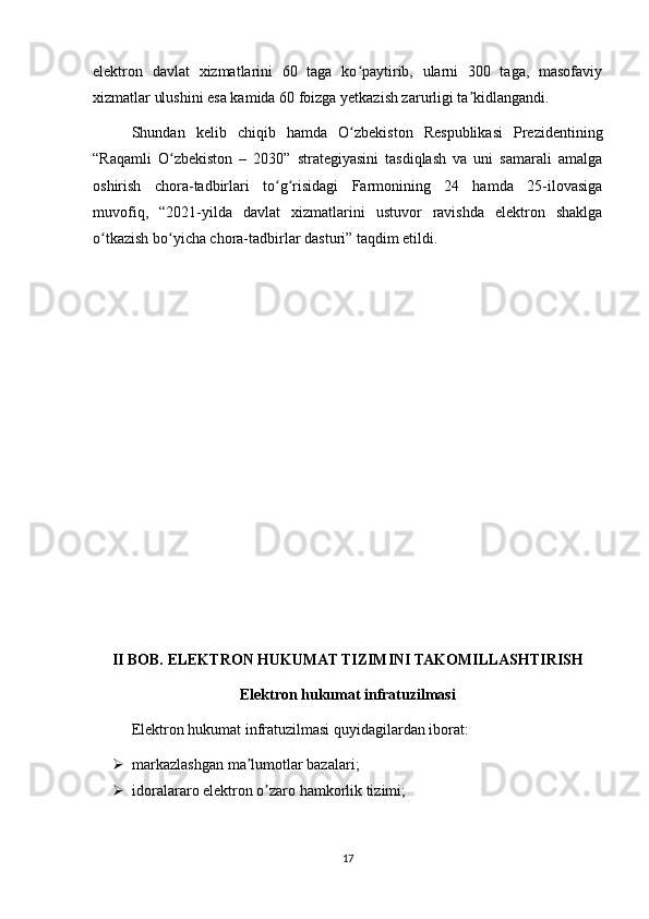 elektron   davlat   xizmatlarini   60   taga   ko paytirib,   ularni   300   taga,   masofaviyʻ
xizmatlar ulushini esa kamida 60 foizga yetkazish zarurligi ta kidlangandi.	
ʼ
Shundan   kelib   chiqib   hamda   O zbekiston   Respublikasi   Prezidentining	
ʻ
“Raqamli   O zbekiston   –   2030”   strategiyasini   tasdiqlash   va   uni   samarali   amalga	
ʻ
oshirish   chora-tadbirlari   to g risidagi   Farmonining   24   hamda   25-ilovasiga	
ʻ ʻ
muvofiq,   “2021-yilda   davlat   xizmatlarini   ustuvor   ravishda   elektron   shaklga
o tkazish bo yicha chora-tadbirlar dasturi” taqdim etildi.	
ʻ ʻ
II BOB. ELEKTRON HUKUMAT TIZIMINI TAKOMILLASHTIRISH
Elektron hukumat infratuzilmasi
Elektron hukumat infratuzilmasi quyidagilardan iborat:
 markazlashgan ma lumotlar bazalari;	
ʼ
 idoralararo elektron o zaro hamkorlik tizimi;	
ʼ
17 