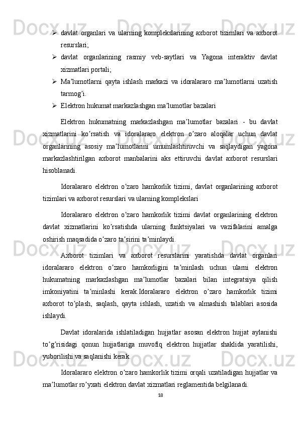  davlat   organlari   va   ularning   komplekslarining   axborot   tizimlari   va   axborot
resurslari;
 davlat   organlarining   rasmiy   veb-saytlari   va   Yagona   interaktiv   davlat
xizmatlari portali;
 Ma lumotlarni   qayta   ishlash   markazi   va   idoralararo   ma lumotlarni   uzatishʼ ʼ
tarmog i.	
ʼ
 Elektron hukumat markazlashgan ma lumotlar bazalari	
ʼ
Elektron   hukumatning   markazlashgan   ma lumotlar   bazalari   -   bu   davlat	
ʼ
xizmatlarini   ko rsatish   va   idoralararo   elektron   o zaro   aloqalar   uchun   davlat	
ʼ ʼ
organlarining   asosiy   ma lumotlarini   umumlashtiruvchi   va   saqlaydigan   yagona	
ʼ
markazlashtirilgan   axborot   manbalarini   aks   ettiruvchi   davlat   axborot   resurslari
hisoblanadi.
Idoralararo   elektron   o zaro   hamkorlik   tizimi,   davlat   organlarining   axborot	
ʼ
tizimlari va axborot resurslari va ularning komplekslari
Idoralararo   elektron   o zaro   hamkorlik   tizimi   davlat   organlarining   elektron
ʼ
davlat   xizmatlarini   ko rsatishda   ularning   funktsiyalari   va   vazifalarini   amalga	
ʼ
oshirish maqsadida o zaro ta sirini ta minlaydi.	
ʼ ʼ ʼ
Аxborot   tizimlari   va   axborot   resurslarini   yaratishda   davlat   organlari
idoralararo   elektron   o zaro   hamkorligini   ta minlash   uchun   ularni   elektron	
ʼ ʼ
hukumatning   markazlashgan   ma lumotlar   bazalari   bilan   integratsiya   qilish	
ʼ
imkoniyatini   ta minlashi   kerak.Idoralararo   elektron   o zaro   hamkorlik   tizimi	
ʼ ʼ
axborot   to plash,   saqlash,   qayta   ishlash,   uzatish   va   almashish   talablari   asosida	
ʼ
ishlaydi.
Davlat   idoralarida   ishlatiladigan   hujjatlar   asosan   elektron   hujjat   aylanishi
to g risidagi   qonun   hujjatlariga   muvofiq   elektron   hujjatlar   shaklida   yaratilishi,	
ʼ ʼ
yuborilishi va saqlanishi kerak.
Idoralararo elektron o zaro hamkorlik tizimi orqali uzatiladigan hujjatlar va	
ʼ
ma lumotlar ro yxati elektron davlat xizmatlari reglamentida belgilanadi.	
ʼ ʼ
18