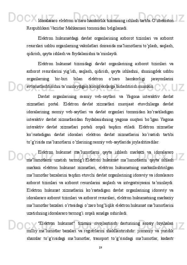 Idoralararo elektron o zaro hamkorlik tizimining ishlash tartibi O zbekistonʼ ʼ
Respublikasi Vazirlar Mahkamasi tomonidan belgilanadi.
Elektron   hukumatdagi   davlat   organlarining   axborot   tizimlari   va   axborot
resurslari ushbu organlarning vakolatlari doirasida ma lumotlarni to plash, saqlash,	
ʼ ʼ
qidirish, qayta ishlash va foydalanishni ta minlaydi.	
ʼ
Elektron   hukumat   tizimidagi   davlat   organlarining   axborot   tizimlari   va
axborot   resurslarini   yig ish,   saqlash,   qidirish,   qayta   ishlashni,   shuningdek   ushbu	
ʼ
organlarning   bir-biri   bilan   elektron   o zaro   hamkorligi   jarayonlarini	
ʼ
avtomatlashtirishni ta minlaydigan komplekslarga birlashtirish mumkin.	
ʼ
Davlat   organlarining   rasmiy   veb-saytlari   va   Yagona   interaktiv   davlat
xizmatlari   portal.   Elektron   davlat   xizmatlari   murojaat   etuvchilarga   davlat
idoralarining   rasmiy   veb-saytlari   va   davlat   organlari   tomonidan   ko rsatiladigan	
ʼ
interaktiv   davlat   xizmatlaridan   foydalanishning   yagona   nuqtasi   bo lgan   Yagona
ʼ
interaktiv   davlat   xizmatlari   portali   orqali   taqdim   etiladi.   Elektron   xizmatlar
ko rsatadigan   davlat   idoralari   elektron   davlat   xizmatlarini   ko rsatish   tartibi	
ʼ ʼ
to g risida ma lumotlarni o zlarining rasmiy veb-saytlarida joylashtiradilar.
ʼ ʼ ʼ ʼ
Elektron   hukumat   ma lumotlarni   qayta   ishlash   markazi   va   idoralararo	
ʼ
ma lumotlarni   uzatish   tarmog i.Elektron   hukumat   ma lumotlarini   qayta   ishlash	
ʼ ʼ ʼ
markazi   elektron   hukumat   xizmatlari,   elektron   hukumatning   markazlashtirilgan
ma lumotlar bazalarini taqdim etuvchi davlat organlarining idoraviy va idoralararo
ʼ
axborot   tizimlari   va   axborot   resurslarini   saqlash   va   integratsiyasini   ta minlaydi.	
ʼ
Elektron   hukumat   xizmatlarini   ko rsatadigan   davlat   organlarining   idoraviy   va	
ʼ
idoralararo axborot tizimlari va axborot resurslari, elektron hukumatning markaziy
ma lumotlar bazalari o rtasidagi o zaro bog liqlik elektron hukumat ma lumotlarini	
ʼ ʼ ʼ ʼ ʼ
uzatishning idoralararo tarmog i orqali amalga oshiriladi.	
ʼ
"Elektron   hukumat"   tizimini   rivojlantirish   dasturining   asosiy   loyihalari
milliy   ma lumotlar   bazalari   va   registrlarini   shakllantirishdir:   jismoniy   va   yuridik	
ʼ
shaxslar   to g risidagi   ma lumotlar,   transport   to g risidagi   ma lumotlar,   kadastr
ʼ ʼ ʼ ʼ ʼ ʼ
19