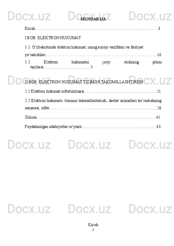 MUNDARIJA
Kirish........................................................................................................................ 3
I BOB.  ELEKTRON HUKUMAT
1.1  O‘zbekistonda elektron hukumat, uning asosiy vazifalari va faoliyat 
yo‘nalishlari……………………………………………………..…………….......16
1.2   Elektron   hukumatni   joriy   etishning   jahon
tajribasi..............................................5
II BOB. ELEKTRON HUKUMAT TIZIMINI TAKOMILLASHTIRISH
2.1 Elektron hukumat infratuzilmasi………...........................................................21
2.2 Elektron hukumat» tizimini takomillashtirish, davlat xizmatlari ko‘rsatishning
samarasi, sifati………………………….................................................................26
Xulosa.....................................................................................................................41
Foydalanilgan adabiyotlar ro‘yxati......................................................................... 43
Kirish
2 