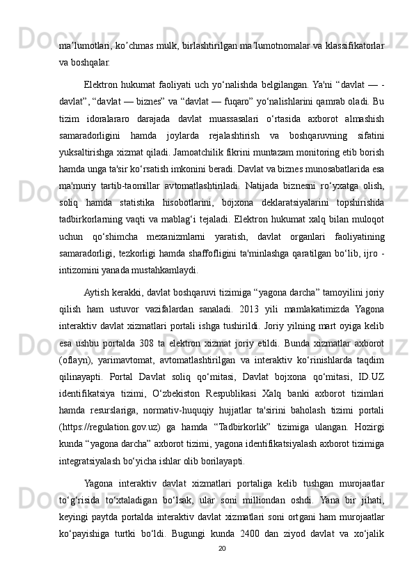 ma lumotlari, ko chmas mulk, birlashtirilgan ma lumotnomalar va klassifikatorlarʼ ʼ ʼ
va boshqalar.
Elektron   hukumat   fao liyati   uch   yo‘nalishda   belgilangan.  Ya'ni   “davlat   —   -
davlat”, “davlat — biznes” va  “davlat — fuqaro” yo‘nalishlarini qamrab oladi. Bu
tizim   idoralararo   darajada   davlat   muassasalari   o‘rtasida   axborot   almashish
samaradorligini   hamda   joy larda   rejalashtirish   va   boshqaruvning   sifatini
yuksaltirishga xizmat qiladi. Jamoatchilik fikrini muntazam monitoring etib borish
hamda unga ta'sir  ko‘r satish imkonini beradi. Davlat va biznes munosabatlarida esa
ma'muriy   tartib-taomillar   av tomat lashti riladi.   Natijada   biznesni   ro‘yxatga   olish,
soliq   hamda   statistika   hisobotlarini,   bojxona   deklaratsiyalarini   topshirishda
tadbirkorlarning  vaqti   va  mablag‘i  tejaladi.   Elektron  hukumat   xalq  bilan  muloqot
uchun   qo‘ shimcha   mexanizm larni   yaratish,   davlat   organlari   faoliyatining
samaradorligi,  tezkorligi  hamda  shaffofligini  ta'minlashga  qaratilgan  bo‘lib,  ijro   -
intizomini yanada mustahkamlaydi.
Aytish kerakki, davlat boshqaruvi tizimiga “yagona darcha” tamoyilini joriy
qilish   ham   ustuvor   vazifalardan   sanaladi.   2013   yili   mamlakatimizda   Yagona
interaktiv   davlat   xizmatlari   portali   ishga   tushirildi.   Joriy  yilning   mart   oyiga  kelib
esa   ushbu   portalda   308   ta   elektron   xizmat   joriy   etildi.   Bunda   xizmatlar   axborot
(oflayn),   yarimavtomat,   avtomatlashtirilgan   va   interaktiv   ko‘rinishlarda   taqdim
qilinayapti.   Portal   Davlat   soliq   qo‘mitasi,   Davlat   bojxona   qo‘mitasi,   ID.UZ
identifikatsiya   tizimi,   O‘zbekiston   Respublikasi   Xalq   banki   axborot   tizimlari
hamda   resurslariga,   normativ-huquqiy   hujjatlar   ta'sirini   baholash   tizimi   portali
(https://regulation.gov.uz)   ga   hamda   “Tadbirkorlik”   tizimiga   ulangan.   Hozirgi
kunda “yagona darcha” axborot tizimi, yagona identifikatsiyalash axborot tizimiga
integratsiyalash bo‘yicha ishlar olib borilayapti.
Yagona   interaktiv   davlat   xizmatlari   portaliga   kelib   tushgan   murojaatlar
to‘g‘risida   to‘xtaladigan   bo‘lsak,   ular   soni   milliondan   oshdi.   Yana   bir   jihati,
keyingi   paytda   portalda   interaktiv   davlat   xizmatlari   soni   ort gani   ham   murojaatlar
ko‘payishiga   turtki   bo‘ldi.   Bugungi   kunda   2400   dan   ziyod   davlat   va   xo‘jalik
20 