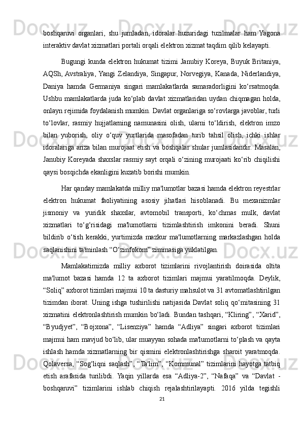 boshqaruvi   organlari,   shu   jumladan,   idoralar   huzuridagi   tuzilmalar   ham   Yagona
interaktiv davlat xizmatlari portali orqali elektron xizmat taqdim qilib kelayapti.
Bugungi   kunda   elektron   hukumat   tizimi   Janubiy   Koreya,   Buyuk   Britaniya,
AQSh,  Avstraliya,  Yangi   Zelandiya,   Singapur,   Norvegiya,   Kanada,   Niderlandiya,
Daniya   hamda   Germaniya   singari   mamlakatlarda   samaradorligini   ko‘rsatmoqda.
Ushbu  mamlakatlarda juda  ko‘plab  davlat   xizmatlaridan  uydan  chiqmagan  holda,
onlayn rejimida foydalanish mumkin. Davlat organlariga so‘rovlarga javoblar, turli
to‘lovlar,   rasmiy   hujjatlarning   namunasini   olish,   ularni   to‘ldirish,   elektron   imzo
bilan   yuborish,   oliy   o‘quv   yurtlarida   masofadan   turib   tahsil   olish,   ichki   ishlar
idoralariga ariza bilan murojaat etish va boshqalar shular  jumlasidandir. Masalan,
Janubiy Koreyada shaxslar  rasmiy sayt  orqali  o‘zining murojaati  ko‘rib chiqilishi
qaysi  bosqichda ekanligini kuzatib borishi mumkin.
Har qanday mamlakatda milliy ma'lumotlar bazasi hamda elektron reyestrlar
elektron   hukumat   faoliyatining   asosiy   jihatlari   hisoblanadi.   Bu   mexanizmlar
jismoniy   va   yuridik   shaxslar,   avtomobil   transporti,   ko‘chmas   mulk,   davlat
xizmatlari   to‘g‘risidagi   ma'lumotlarni   tizimlashtirish   imkonini   beradi.   Shuni
bildirib   o‘tish   kerakki,   yurtimizda   mazkur   ma'lumotlarning   markazlashgan   holda
saqlanishini ta'minlash “O‘zinfokom” zimmasiga yuklatilgan.
Mamlakatimizda   milliy   axborot   tizimlarini   rivojlantirish   doirasida   oltita
ma'lumot   bazasi   hamda   12   ta   axborot   tizimlari   majmui   yaratilmoqda.   Deylik,
“Soliq” axborot tizimlari majmui 10 ta dasturiy mahsulot va 31 avtomatlashtirilgan
tizimdan   iborat.   Uning   ishga   tushirilishi   natijasida   Davlat   soliq   qo‘mitasining   31
xizmatini elektronlashtirish mumkin bo‘ladi. Bundan tashqari, “Kliring”, “Xarid”,
“Byudjyet”,   “Bojxona”,   “Lisenziya”   hamda   “Adliya”   singari   axborot   tizimlari
majmui ham mavjud bo‘lib, ular muayyan sohada ma'lumotlarni to‘plash va qayta
ishlash   hamda   xizmatlarning   bir   qismini   elektronlashtirishga   sharoit   yaratmoqda.
Qolaversa,   “Sog‘liqni   saqlash”,   “Ta'lim”,   “Kommunal”   tizimlarini   hayotga   tatbiq
etish   arafasida   turilibdi.   Yaqin   yillarda   esa   “Adliya-2”,   “Nafaqa”   va   “Davlat   -
boshqaruvi”   tizimlarini   ishlab   chiqish   rejalashtirilayapti.   2016   yilda   tegishli
21 