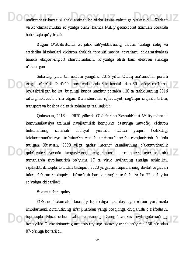 ma'lumotlar   bazasini   shakllantirish   bo‘yicha   ishlar   yakuniga   yetkazildi.   “Kadastr
va ko‘chmas mulkni  ro‘yxatga olish” hamda Milliy geoaxborot  tizimlari borasida
hali nuqta qo‘yilmadi.
Bugun   O‘zbekistonda   xo‘jalik   sub'yekt larining   barcha   turdagi   soliq   va
statistika   hisobotlari   elektron   shaklda   topshirilmoqda,   tovarlarni   deklaratsiyalash
hamda   eksport-import   shartnomalarini   ro‘yxatga   olish   ham   elektron   shaklga
o‘tkazilgan.
Sohadagi   yana   bir   muhim   yangilik.   2015   yilda   Ochiq   ma'lumotlar   portali
ishga   tushirildi.   Dastlabki   bosqichda   unda   8   ta   tashkilotdan   80   turdagi   ma'lumot
joylashtirilgan   bo‘lsa,   bugungi   kunda   mazkur   portalda   120   ta   tashkilotning   2216
xildagi   axboroti   o‘rin   olgan.   Bu   axborotlar   iqtisodiyot,   sog‘liqni   saqlash,   ta'lim,
transport va bosh qa dolzarb sohalarga taalluqlidir.
Qolaversa, 2013 — 2020 yillarda O‘zbekiston Respublikasi Milliy axborot-
kommunikatsiya   tizimini   rivojlantirish   kompleks   dasturiga   muvofiq,   elektron
hukumatning   samarali   faoliyat   yuritishi   uchun   yuqori   tezlikdagi
telekommunikatsiya   infratuzilmasini   bosqichma-bosqich   rivojlantirish   ko‘zda
tutilgan.   Xususan,   2020   yilga   qadar   internet   kanallarining   o‘tkazuvchanlik
qobiliyatini   yanada   kengaytirish,   keng   polosali   tarmoqlarni,   ayniqsa,   olis
tumanlarda   rivojlantirish   bo‘yicha   17   ta   yirik   loyihaning   amalga   oshirilishi
rejalashtirilmoqda.  Bundan  tashqari,  2020 yilgacha   fuqarolarning davlat   organlari
bilan   elektron   muloqotini   ta'minlash   hamda   rivojlantirish   bo‘yicha   22   ta   loyiha
ro‘yobga chiqariladi.
Biznes uchun qulay
Elektron   hukumatni   taraqqiy   toptirishga   qaratilayotgan   e'tibor   yurtimizda
ishbilarmonlik muhitining sifat  jihatidan yangi  bosqichga chiqishida  o‘z ifodasini
topmoqda.   Misol   uchun,   Jahon   bankining   “Doing   business”   reytingida   so‘nggi
besh yilda O‘zbekistonning umumiy reytingi biznes yuritish bo‘yicha 150-o‘rindan
87-o‘ringa ko‘tarildi.
22