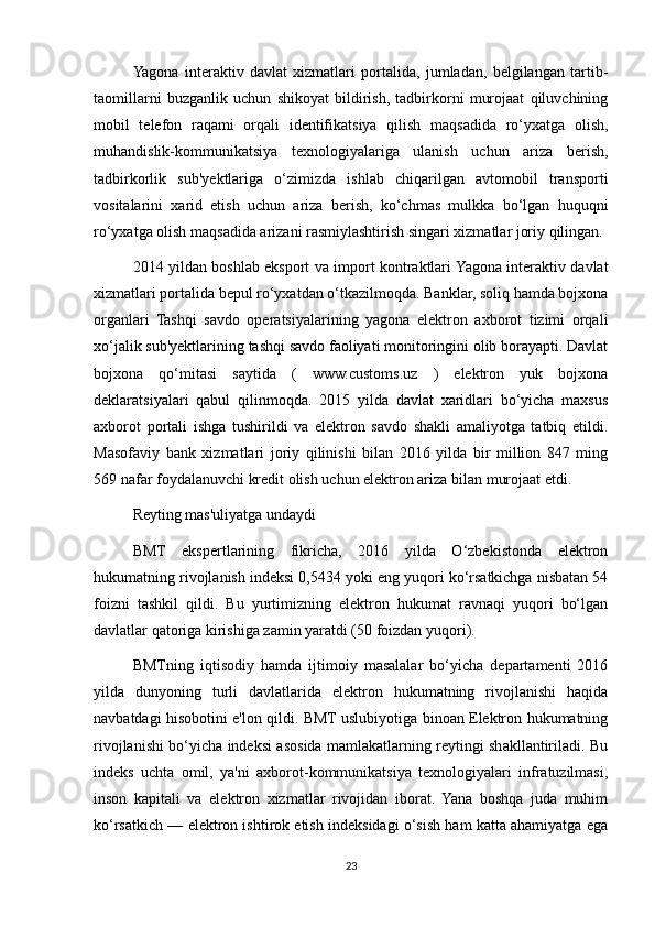 Yagona   interaktiv   davlat   xizmatlari   portalida,   jumladan,   belgilangan   tartib-
taomillarni   buzganlik   uchun   shikoyat   bildirish,   tadbirkorni   murojaat   qiluvchining
mobil   telefon   raqami   orqali   identifikatsiya   qilish   maqsadida   ro‘yxatga   olish,
muhandislik-kommunikatsiya   texnologiyalariga   ulanish   uchun   ariza   berish,
tadbirkorlik   sub'yektlariga   o‘zimizda   ishlab   chiqarilgan   avtomobil   transporti
vositalarini   xarid   etish   uchun   ariza   berish,   ko‘chmas   mulkka   bo‘lgan   huquqni
ro‘yxatga olish maqsadida arizani rasmiylashtirish singari xizmatlar joriy qilingan.
2014 yildan boshlab eksport va import kontraktlari Yagona interaktiv davlat
xizmatlari portalida bepul ro‘yxatdan o‘tkazilmoqda. Banklar, soliq hamda bojxona
organlari   Tashqi   savdo   operatsiyalarining   yagona   elektron   axborot   tizimi   orqali
xo‘jalik sub'yektlarining tashqi savdo faoliyati monitoringini olib borayapti. Davlat
bojxona   qo‘mitasi   saytida   (   www.customs.uz   )   elektron   yuk   bojxona
deklaratsiyalari   qabul   qilinmoqda.   2015   yilda   davlat   xaridlari   bo‘yicha   maxsus
axborot   portali   ishga   tushirildi   va   elektron   savdo   shakli   amaliyotga   tatbiq   etildi.
Masofaviy   bank   xizmatlari   joriy   qilinishi   bilan   2016   yilda   bir   million   847   ming
569 nafar foydalanuvchi  kredit olish uchun elektron ariza  bilan murojaat etdi.
Reyting mas'uliyatga undaydi
BMT   ekspertlarining   fikricha,   2016   yilda   O‘zbekistonda   elektron
hukumatning rivojlanish indeksi 0,5434 yoki eng yuqori ko‘rsatkichga nisbatan 54
foizni   tashkil   qildi.   Bu   yurtimizning   elektron   hukumat   ravnaqi   yuqori   bo‘lgan
davlatlar qatoriga kirishiga zamin yaratdi (50 foizdan yuqori).
BMTning   iqtisodiy   hamda   ijtimoiy   masalalar   bo‘yicha   departamenti   2016
yilda   dunyoning   turli   davlatlarida   elektron   hukumatning   rivojlanishi   haqida
navbatdagi hisobotini e'lon qildi. BMT uslubiyotiga binoan Elektron hukumatning
rivojlanishi bo‘yicha indeksi asosida mamlakatlarning reytingi shakllantiriladi. Bu
indeks   uchta   omil,   ya'ni   axborot-kommunikatsiya   texnologiyalari   infratuzilmasi,
inson   kapitali   va   elektron   xizmatlar   rivojidan   iborat.   Yana   boshqa   juda   muhim
ko‘rsatkich — elektron ishtirok etish indeksidagi o‘sish ham katta ahamiyatga ega
23 