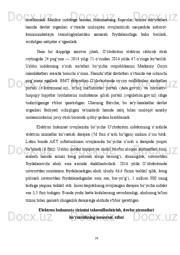 hisoblanadi.   Mazkur   indeksga   binoan,   hukumatning   fuqarolar,   biznes   sub'yektlari
hamda   davlat   organlari   o‘rtasida   muloqotni   rivojlantirish   maqsadida   axborot-
kommunikatsiya   texnologiyalaridan   samarali   foydalanishiga   baho   beriladi,
erishilgan natijalar o‘rganiladi.
Yana   bir   diqqatga   sazovor   jihati,   O‘zbekiston   elektron   ishtirok   etish
reytingida 24 pog‘ona — 2014 yilgi 71-o‘rindan 2016 yilda 47-o‘ringa ko‘tarildi.
Ushbu   indeksning   o‘sish   sur'atlari   bo‘yicha   respublikamiz   Markaziy   Osiyo
mamlakatlari orasida birinchi o‘rinni, Hamdo‘stlik davlatlari o‘rtasida esa uchinchi
pog‘onani egalladi. BMT ekspertlari O‘zbekistonda uy-joy mulkdorlari shirkatlari
portali   (e-kommunal.uz),   ochiq   ma'lumotlar   portali   (data.gov.uz)   va   normativ-
huquqiy   hujjatlar   loyihalarini   muhokama   qilish   portali   (regulation.gov.uz)   ishga
tushirilganiga   e'tibor   qaratishgan.   Ularning   fikricha,   bu   sa'y-harakatlar   davlat
organlari   faoliyati   ochiqligini   ta'minlash   hamda   xalq   bilan   muloqot   amaliy
mexanizmlarini joriy etish borasida ijobiy qadam hisoblanadi.
Elektron   hukumat   rivojlanishi   bo‘yicha   O‘zbekiston   indeksining   o‘sishida
elektron   xizmatlar   ko‘rsatish   darajasi   (56   foiz   o‘sish   bo‘lgan)   muhim   o‘rin   tutdi.
Lekin   bunda  AKT   infratuzilmasi   rivojlanishi   bo‘yicha   o‘sish   u   darajada   yuqori
bo‘lmadi (6 foiz). Ushbu indeks muqim va mobil telefon aloqasi abonentlari soni,
aralash   hamda   simsiz   keng   polosali   aloqa   tarmog‘i,   shuningdek,   internetdan
foydalanuvchi   aholi   soni   asosida   shakllantiriladi.   2016   yilda   O‘zbekistonda
internetdan   muntazam   foydalanadigan   aholi   ulushi   46,4   foizni   tashkil   qildi,   keng
polosali   internetdan   foydalanadiganlar   soni   esa,   bor-yo‘g‘i,   1   million   900   ming
kishiga yaqinni tashkil etdi. Inson kapitalining rivojlangan darajasi bo‘yicha indeks
esa 3,5 foiz tushgan. Bunda yoshi katta kishilarning savodxonligi, aholining ta'lim
tizimi bilan qamrab olinganlik darajasiga alohida e'tibor qaratilgan.
Elektron hukumat» tizimini takomillashtirish, davlat xizmatlari
ko‘rsatishning samarasi, sifati
24 