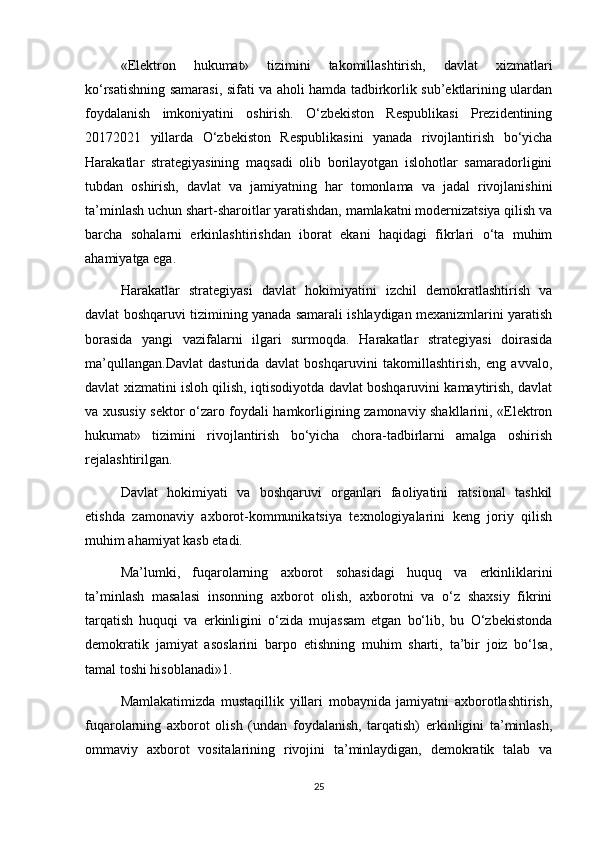 «Elektron   hukumat»   tizimini   takomillashtirish,   davlat   xizmatlari
ko‘rsatishning samarasi, sifati va aholi hamda tadbirkorlik sub’ektlarining ulardan
foydalanish   imkoniyatini   oshirish.   O‘zbekiston   Respublikasi   Prezidentining
20172021   yillarda   O‘zbekiston   Respublikasini   yanada   rivojlantirish   bo‘yicha
Harakatlar   strategiyasining   maqsadi   olib   borilayotgan   islohotlar   samaradorligini
tubdan   oshirish,   davlat   va   jamiyatning   har   tomonlama   va   jadal   rivojlanishini
ta’minlash uchun shart-sharoitlar yaratishdan, mamlakatni modernizatsiya qilish va
barcha   sohalarni   erkinlashtirishdan   iborat   ekani   haqidagi   fikrlari   o‘ta   muhim
ahamiyatga ega.
Harakatlar   strategiyasi   davlat   hokimiyatini   izchil   demokratlashtirish   va
davlat boshqaruvi tizimining yanada samarali ishlaydigan mexanizmlarini yaratish
borasida   yangi   vazifalarni   ilgari   surmoqda.   Harakatlar   strategiyasi   doirasida
ma’qullangan.Davlat   dasturida   davlat   boshqaruvini   takomillashtirish,   eng   avvalo,
davlat xizmatini isloh qilish, iqtisodiyotda davlat boshqaruvini kamaytirish, davlat
va xususiy sektor o‘zaro foydali hamkorligining zamonaviy shakllarini, «Elektron
hukumat»   tizimini   rivojlantirish   bo‘yicha   chora-tadbirlarni   amalga   oshirish
rejalashtirilgan.
Davlat   hokimiyati   va   boshqaruvi   organlari   faoliyatini   ratsional   tashkil
etishda   zamonaviy   axborot-kommunikatsiya   texnologiyalarini   keng   joriy   qilish
muhim ahamiyat kasb etadi.
Ma’lumki,   fuqarolarning   axborot   sohasidagi   huquq   va   erkinliklarini
ta’minlash   masalasi   insonning   axborot   olish,   axborotni   va   o‘z   shaxsiy   fikrini
tarqatish   huquqi   va   erkinligini   o‘zida   mujassam   etgan   bo‘lib,   bu   O‘zbekistonda
demokratik   jamiyat   asoslarini   barpo   etishning   muhim   sharti,   ta’bir   joiz   bo‘lsa,
tamal toshi hisoblanadi»1.
Mamlakatimizda   mustaqillik   yillari   mobaynida   jamiyatni   axborotlashtirish,
fuqarolarning   axborot   olish   (undan   foydalanish,   tarqatish)   erkinligini   ta’minlash,
ommaviy   axborot   vositalarining   rivojini   ta’minlaydigan,   demokratik   talab   va
25