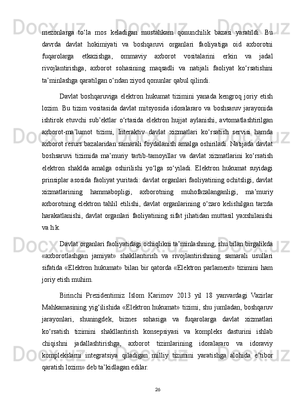 mezonlarga   to‘la   mos   keladigan   mustahkam   qonunchilik   bazasi   yaratildi.   Bu
davrda   davlat   hokimiyati   va   boshqaruvi   organlari   faoliyatiga   oid   axborotni
fuqarolarga   etkazishga,   ommaviy   axborot   vositalarini   erkin   va   jadal
rivojlantirishga,   axborot   sohasining   maqsadli   va   natijali   faoliyat   ko‘rsatishini
ta’minlashga qaratilgan o‘ndan ziyod qonunlar qabul qilindi.
Davlat   boshqaruviga   elektron   hukumat   tizimini   yanada   kengroq   joriy   etish
lozim.   Bu   tizim   vositasida   davlat   mitsyosida   idoralararo   va   boshsaruv   jarayonida
ishtirok   etuvchi   sub’ektlar   o‘rtasida   elektron   hujjat   aylanishi,   avtomatlashtirilgan
axborot-ma’lumot   tizimi,   Interaktiv   davlat   xizmatlari   ko‘rsatish   servisi   hamda
axborot resurs bazalaridan samarali foydalanish amalga oshiriladi. Natijada davlat
boshsaruvi   tizimida   ma’muriy   tartib-tamoyillar   va   davlat   xizmatlarini   ko‘rsatish
elektron   shaklda   amalga   oshirilishi   yo‘lga   so‘yiladi.   Elektron   hukumat   suyidagi
prinsiplar asosida faoliyat yuritadi: davlat organlari faoliyatining ochitsligi, davlat
xizmatlarining   hammabopligi,   axborotning   muhofazalanganligi,   ma’muriy
axborotning   elektron   tahlil   etilishi,   davlat   organlarining   o‘zaro   kelishilgan   tarzda
harakatlanishi,   davlat   organlari   faoliyatining   sifat   jihatidan   muttasil   yaxshilanishi
va h.k.
Davlat organlari faoliyatidagi ochiqlikni ta’minlashning, shu bilan birgalikda
«axborotlashgan   jamiyat»   shakllantirish   va   rivojlantirishning   samarali   usullari
sifatida «Elektron hukumat» bilan bir qatorda «Elektron parlament» tizimini ham
joriy etish muhim.
Birinchi   Prezidentimiz   Islom   Karimov   2013   yil   18   yanvardagi   Vazirlar
Mahkamasining yig‘ilishida «Elektron hukumat» tizimi, shu jumladan, boshqaruv
jarayonlari,   shuningdek,   biznes   sohasiga   va   fuqarolarga   davlat   xizmatlari
ko‘rsatish   tizimini   shakllantirish   konsepsiyasi   va   kompleks   dasturini   ishlab
chiqishni   jadallashtirishga,   axborot   tizimlarining   idoralararo   va   idoraviy
komplekslarni   integratsiya   qiladigan   milliy   tizimini   yaratishga   alohida   e’tibor
qaratish lozim» deb ta’kidlagan edilar.
26