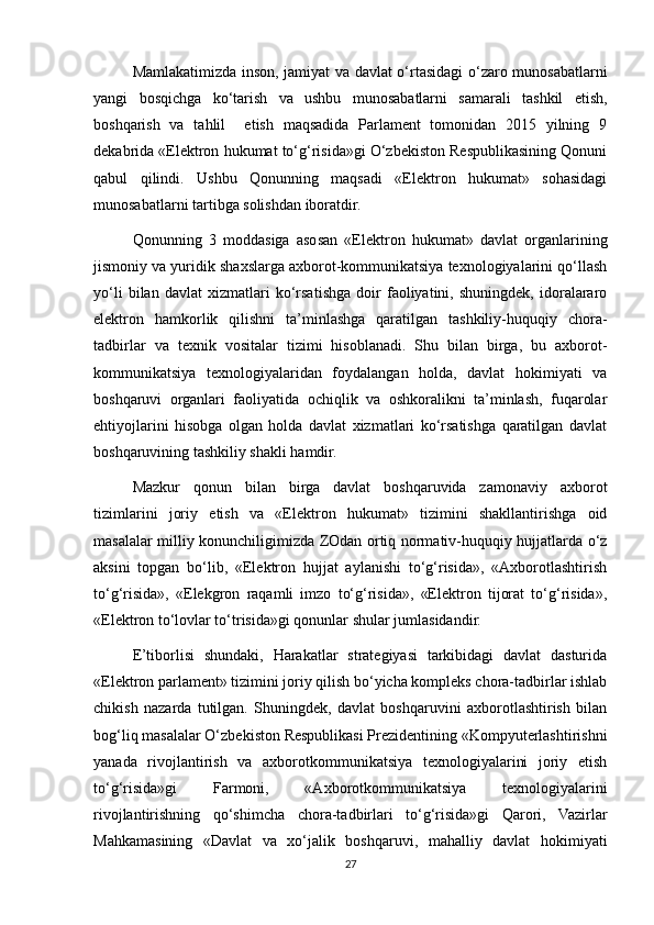 Mamlakatimizda inson, jamiyat va davlat o‘rtasidagi o‘zaro munosabatlarni
yangi   bosqichga   ko‘tarish   va   ushbu   munosabatlarni   samarali   tashkil   etish,
boshqarish   va   tahlil     etish   maqsadida   Parlament   tomonidan   2015   yilning   9
dekabrida «Elektron hukumat to‘g‘risida»gi O‘zbekiston Respublikasining Qonuni
qabul   qilindi.   Ushbu   Qonunning   maqsadi   «Elektron   hukumat»   sohasidagi
munosabatlarni tartibga solishdan iboratdir.
Qonunning   3   moddasiga   asosan   «Elektron   hukumat»   davlat   organlarining
jismoniy va yuridik shaxslarga axborot-kommunikatsiya texnologiyalarini qo‘llash
yo‘li   bilan   davlat   xizmatlari   ko‘rsatishga   doir   faoliyatini,   shuningdek,   idoralararo
elektron   hamkorlik   qilishni   ta’minlashga   qaratilgan   tashkiliy-huquqiy   chora-
tadbirlar   va   texnik   vositalar   tizimi   hisoblanadi.   Shu   bilan   birga,   bu   axborot-
kommunikatsiya   texnologiyalaridan   foydalangan   holda,   davlat   hokimiyati   va
boshqaruvi   organlari   faoliyatida   ochiqlik   va   oshkoralikni   ta’minlash,   fuqarolar
ehtiyojlarini   hisobga   olgan   holda   davlat   xizmatlari   ko‘rsatishga   qaratilgan   davlat
boshqaruvining tashkiliy shakli hamdir.
Mazkur   qonun   bilan   birga   davlat   boshqaruvida   zamonaviy   axborot
tizimlarini   joriy   etish   va   «Elektron   hukumat»   tizimini   shakllantirishga   oid
masalalar milliy konunchiligimizda ZOdan ortiq normativ-huquqiy hujjatlarda o‘z
aksini   topgan   bo‘lib,   «Elektron   hujjat   aylanishi   to‘g‘risida»,   «Axborotlashtirish
to‘g‘risida»,   «Elekgron   raqamli   imzo   to‘g‘risida»,   «Elektron   tijorat   to‘g‘risida»,
«Elektron to‘lovlar to‘trisida»gi qonunlar shular jumlasidandir.
E’tiborlisi   shundaki,   Harakatlar   strategiyasi   tarkibidagi   davlat   dasturida
«Elektron parlament» tizimini joriy qilish bo‘yicha kompleks chora-tadbirlar ishlab
chikish   nazarda   tutilgan.   Shuningdek,   davlat   boshqaruvini   axborotlashtirish   bilan
bog‘liq masalalar O‘zbekiston Respublikasi Prezidentining «Kompyuterlashtirishni
yanada   rivojlantirish   va   axborotkommunikatsiya   texnologiyalarini   joriy   etish
to‘g‘risida»gi   Farmoni,   «Axborotkommunikatsiya   texnologiyalarini
rivojlantirishning   qo‘shimcha   chora-tadbirlari   to‘g‘risida»gi   Qarori,   Vazirlar
Mahkamasining   «Davlat   va   xo‘jalik   boshqaruvi,   mahalliy   davlat   hokimiyati
27