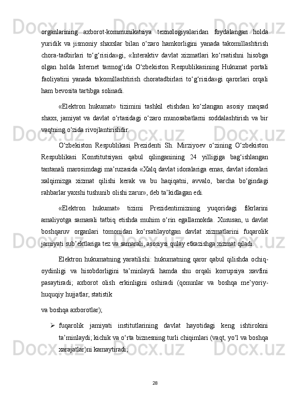 organlarining   axborot-kommunikatsiya   texnologiyalaridan   foydalangan   holda
yuridik   va   jismoniy   shaxslar   bilan   o‘zaro   hamkorligini   yanada   takomillashtirish
chora-tadbirlari   to‘g‘risida»gi,   «Interaktiv   davlat   xizmatlari   ko‘rsatishni   hisobga
olgan   holda   Internet   tarmog‘ida   O‘zbekiston   Respublikasining   Hukumat   portali
faoliyatini   yanada   takomillashtirish   choratadbirlari   to‘g‘risida»gi   qarorlari   orqali
ham bevosita tartibga solinadi.
«Elektron   hukumat»   tizimini   tashkil   etishdan   ko‘zlangan   asosiy   maqsad
shaxs,   jamiyat   va   davlat   o‘rtasidagi   o‘zaro   munosabatlarni   soddalashtirish   va   bir
vaqtning o‘zida rivojlantirishdir.
O‘zbekiston   Respublikasi   Prezidenti   Sh.   Mirziyoev   o‘zining   O‘zbekiston
Respublikasi   Konstitutsiyasi   qabul   qilinganining   24   yilligiga   bag‘ishlangan
tantanali marosimdagi ma’ruzasida «Xalq davlat idoralariga emas, davlat idoralari
xalqimizga   xizmat   qilishi   kerak   va   bu   haqiqatni,   avvalo,   barcha   bo‘gindagi
rahbarlar yaxshi tushunib olishi zarur», deb ta’kidlagan edi.
«Elektron   hukumat»   tizimi   Prezidentimizning   yuqoridagi   fikrlarini
amaliyotga   samarali   tatbiq   etishda   muhim   o‘rin   egallamokda.   Xususan,   u   davlat
boshqaruv   organlari   tomonidan   ko‘rsatilayotgan   davlat   xizmatlarini   fuqarolik
jamiyati sub’ektlariga tez va samarali, asosiysi qulay etkazishga xizmat qiladi. 
Elektron   hukumatning   yaratilishi:   hukumatning   qaror   qabul   qilishda   ochiq-
oydinligi   va   hisobdorligini   ta’minlaydi   hamda   shu   orqali   korrupsiya   xavfini
pasaytiradi;   axborot   olish   erkinligini   oshiradi   (qonunlar   va   boshqa   me’yoriy-
huquqiy hujjatlar, statistik
va boshqa axborotlar);
 fuqarolik   jamiyati   institutlarining   davlat   hayotidagi   keng   ishtirokini
ta’minlaydi; kichik va o‘rta biznesning turli chiqimlari (vaqt, yo‘l va boshqa
xarajatlar)ni kamaytiradi; 
28 