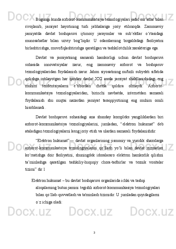 Bugungi kunda axborot-kommunikatsiya texnologiyalari jadal sur atlar bilanʼ
rivojlanib,   jamiyat   hayotining   turli   jabhalariga   joriy   etilmoqda.   Zamonaviy
jamiyatda   davlat   boshqaruvi   ijtimoiy   jarayonlar   va   sub ektlar   o rtasidagi	
ʻ ʻ
munosabatlar   bilan   uzviy   bog liqdir.   U   odamlarning   birgalikdagi   faoliyatini	
ʻ
birlashtirishga, muvofiqlashtirishga qaratilgan va tashkilotchilik xarakteriga ega. 
Davlat   va   jamiyatning   samarali   hamkorligi   uchun   davlat   boshqaruvi
sohasida   innovatsiyalar   zarur,   eng   zamonaviy   axborot   va   boshqaruv
texnologiyalaridan   foydalanish   zarur.   Jahon   siyosatining   nufuzli   subyekti   sifatida
qolishga   intilayotgan   har   qanday   davlat   XXI   asrda   jamiyat   shakllanishidagi   eng
muhim   tendentsiyalarni   e tibordan   chetda   qoldira   olmaydi.   Axborot-	
ʼ
kommunikatsiya   texnologiyalaridan,   birinchi   navbatda,   internetdan   samarali
foydalanish   shu   nuqtai   nazardan   jamiyat   taraqqiyotining   eng   muhim   omili
hisoblanadi . 
Davlat   boshqaruvi   sohasidagi   ana   shunday   kompleks   yangiliklardan   biri
axborot-kommunikatsiya   texnologiyalarini,   jumladan,   “elektron   hukumat”   deb
ataladigan texnologiyalarni keng joriy etish va ulardan samarali foydalanishdir.
“Elektron   hukumat”—   davlat   organlarining   jismoniy   va   yuridik   shaxslarga
axborot-kommunikatsiya   texnologiyalarini   qo llash   yo li   bilan   davlat   xizmatlari	
ʻ ʻ
ko rsatishga   doir   faoliyatini,   shuningdek   idoralararo   elektron   hamkorlik   qilishni	
ʻ
ta minlashga   qaratilgan   tashkiliy-huquqiy   chora-tadbirlar   va   texnik   vositalar
ʼ
tizimi” dir.1
    Elektron hukumat – bu davlat boshqaruvi organlarida ichki va tashqi 
aloqalarning butun jamini    tegishli axborot-kommunikasiya texnologiyalari 
bilan qo`llab-quvvatlash va ta'minlash tizimidir. U    jumladan quyidagilarni 
o`z ichiga oladi:
3 